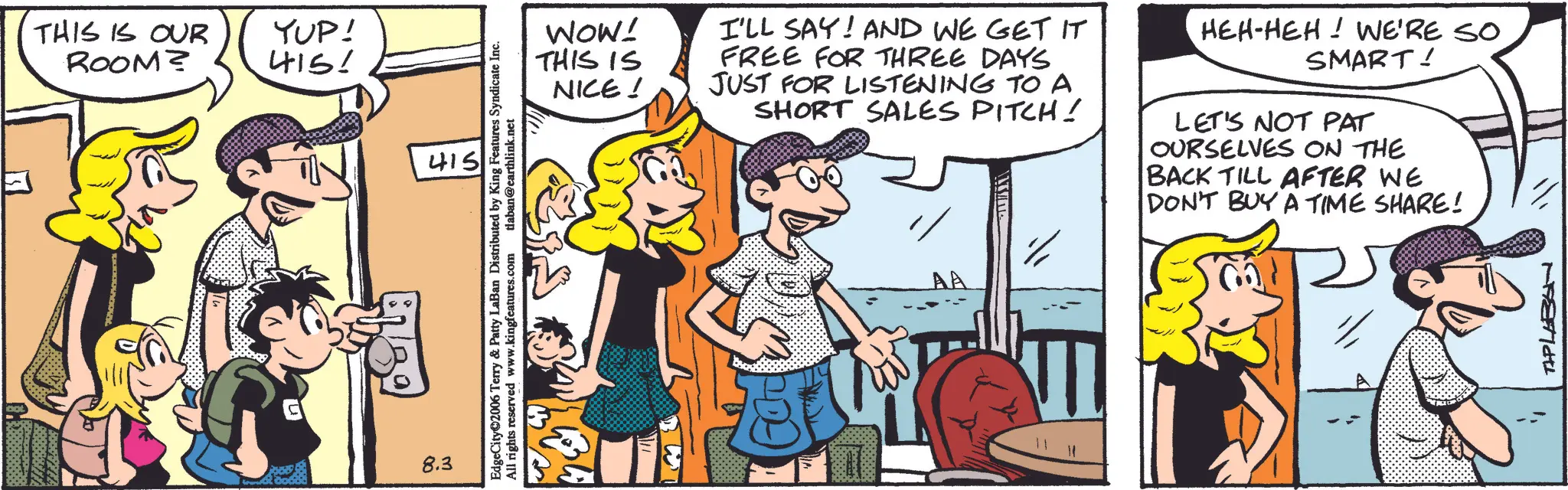 Comic book OCR: THIS IS OUR YUP! ROOM? 415! 8.3 415 EdgeCity 2006 Terry & Patty LaBan Distributed by King Features Syndicate Inc. All rights reserved www.kingfeatures.com tlaban@earthlink.net WOW! THIS IS NICE! I'LL SAY! AND WE GET IT FREE FOR THREE DAYS JUST FOR LISTENING TO A SHORT SALES PITCH! AA HEH-HEH! WE'RE SO SMART! LET'S NOT PAT OURSELVES ON THE BACK TILL AFTER WE DON'T BUY A TIME SHARE! TAPLABAN THIS IS OUR YUP ! ROOM ? 415 ! 8.3 415 EdgeCity 2006 Terry & Patty LaBan Distributed by King Features Syndicate Inc. All rights reserved www.kingfeatures.com tlaban@earthlink.net WOW ! THIS IS NICE ! I'LL SAY ! AND WE GET IT FREE FOR THREE DAYS JUST FOR LISTENING TO A SHORT SALES PITCH ! AA HEH - HEH ! WE'RE SO SMART ! LET'S NOT PAT OURSELVES ON THE BACK TILL AFTER WE DON'T BUY A TIME SHARE ! TAPLABAN
