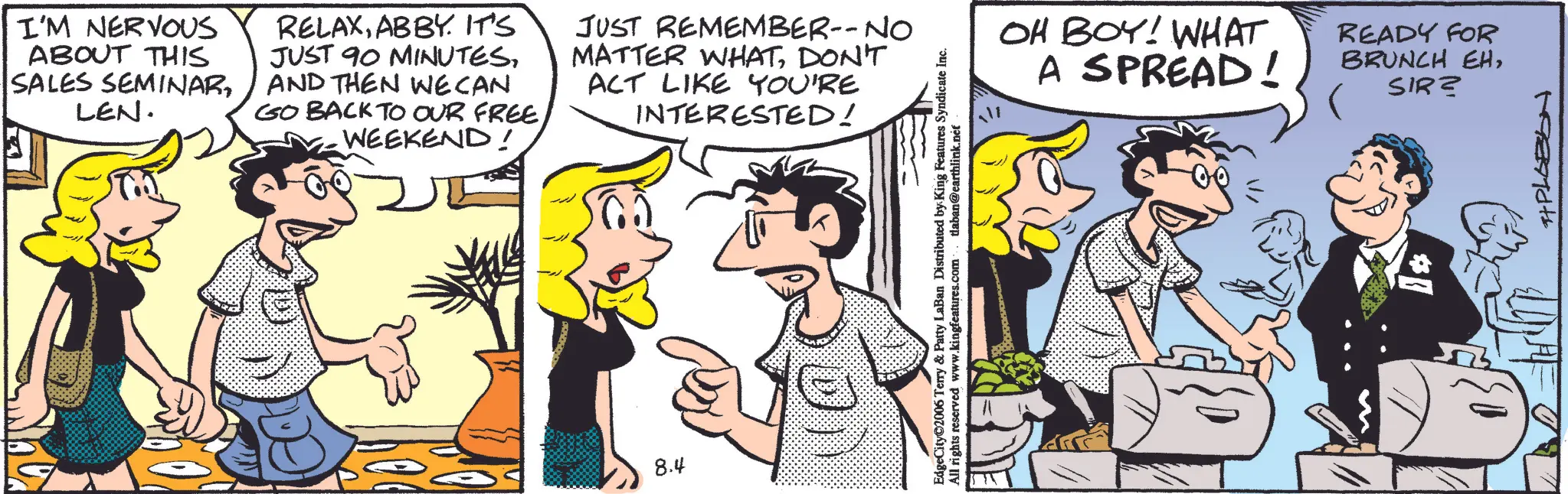 Animated cartoon OCR: I'M NERVOUS ABOUT THIS SALES SEMINARLEN. RELAXABBY. IT'S JUST 90 MINUTESAND THEN WECAN GO BACK TO OUR FREE WEEKEND! JUST REMEMBER-- NO MATTER WHATDON'T ACT LIKE YOU'RE INTERESTED! 8.4 EdgeCity©2006 Terry & Patty LaBan Distributed by King Features Syndicate Inc. All rights reserved www.kingfeatures.com tlaban@earthlink.nef OH BOY! WHAT A SPREAD! READY FOR BRUNCH EHSIR? 198916+ I'M NERVOUS ABOUT THIS SALES SEMINARLEN . RELAXABBY . IT'S JUST 90 MINUTESAND THEN WECAN GO BACK TO OUR FREE WEEKEND ! JUST REMEMBER-- NO MATTER WHATDON'T ACT LIKE YOU'RE INTERESTED ! 8.4 EdgeCity © 2006 Terry & Patty LaBan Distributed by King Features Syndicate Inc. All rights reserved www.kingfeatures.com tlaban@earthlink.nef OH BOY ! WHAT A SPREAD ! READY FOR BRUNCH EHSIR ? 198916+