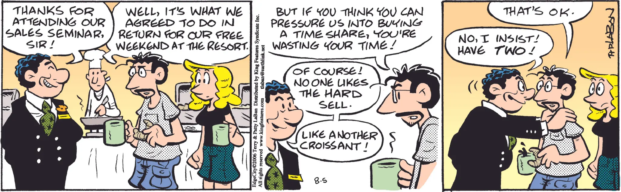 Animated cartoon OCR: THANKS FOR ATTENDING OUR SALES SEMINARSIR! WELLIT'S WHAT WE AGREED TO DO IN RETURN FOR OUR FREE WEEKEND AT THE RESORT EdgeCity©2006 Terry & Patty LaBan Distributed by King Features Syndicate Inc. All rights reserved www.kingfeatures.com tlaban@earthlink.net BUT IF YOU THINK YOU CAN PRESSURE US INTO BUYING A TIME SHAREYOU'RE WASTING YOUR TIME! OF COURSE! NO ONE LIKESTHE HARD SELL. LIKE ANOTHER CROISSANT! THAT'S OK. NOI INSIST! HAVE TWO! 8.5 THPLABON THANKS FOR ATTENDING OUR SALES SEMINARSIR ! WELLIT'S WHAT WE AGREED TO DO IN RETURN FOR OUR FREE WEEKEND AT THE RESORT EdgeCity © 2006 Terry & Patty LaBan Distributed by King Features Syndicate Inc. All rights reserved www.kingfeatures.com tlaban@earthlink.net BUT IF YOU THINK YOU CAN PRESSURE US INTO BUYING A TIME SHAREYOU'RE WASTING YOUR TIME ! OF COURSE ! NO ONE LIKESTHE HARD SELL . LIKE ANOTHER CROISSANT ! THAT'S OK . NOI INSIST ! HAVE TWO ! 8.5 THPLABON