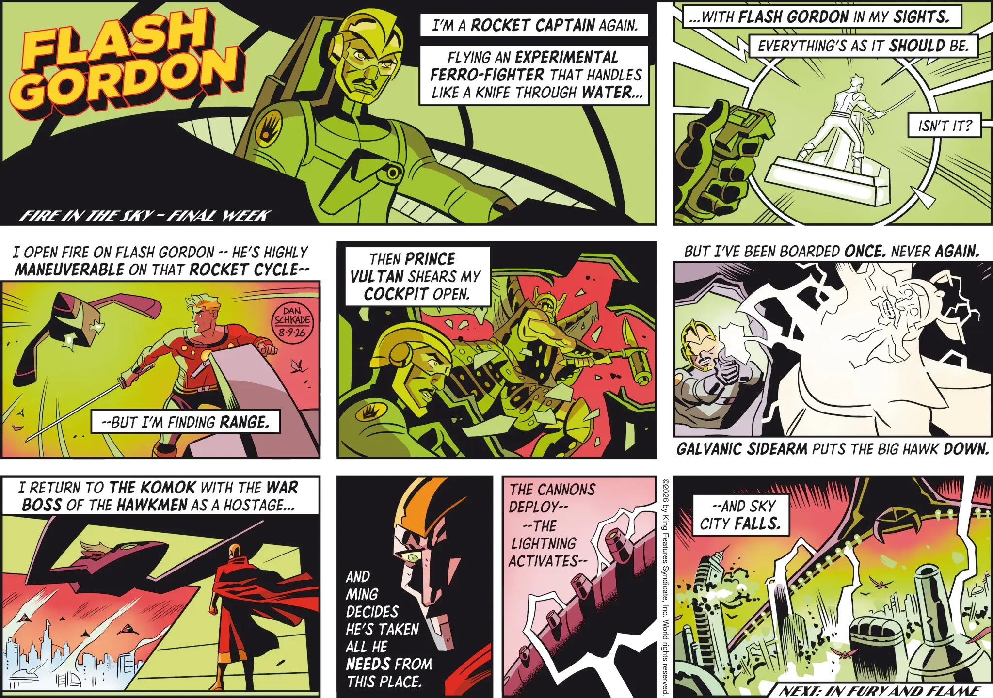 Animation OCR: FLASH GORDON I'M A ROCKET CAPTAIN AGAIN. FLYING AN EXPERIMENTAL FERRO-FIGHTER THAT HANDLES LIKE A KNIFE THROUGH WATER... FIRE IN THE SKY-FINAL WEEK I OPEN FIRE ON FLASH GORDON -- HE'S HIGHLY MANEUVERABLE ON THAT ROCKET CYCLE-- --BUT I'M FINDING RANGE. DAN SCHKADE 8.9.26 I RETURN TO THE KOMOK WITH THE WAR BOSS OF THE HAWKMEN AS A HOSTAGE... ...WITH FLASH GORDON IN MY SIGHTS. EVERYTHING'S AS IT SHOULD BE. ISN'T IT? THEN PRINCE VULTAN SHEARS MY COCKPIT OPEN. BUT I'VE BEEN BOARDED ONCE. NEVER AGAIN. AND MING DECIDES HE'S TAKEN ALL HE NEEDS FROM THIS PLACE. THE CANNONS DEPLOY-- --THE LIGHTNING ACTIVATES-- GALVANIC SIDEARM PUTS THE BIG HAWK DOWN. ©2026 by King Features SyndicateInc. World rights reserved. --AND SKY CITY FALLS. NEXT: IN FURY AND FLAME FLASH GORDON I'M A ROCKET CAPTAIN AGAIN . FLYING AN EXPERIMENTAL FERRO - FIGHTER THAT HANDLES LIKE A KNIFE THROUGH WATER ... FIRE IN THE SKY - FINAL WEEK I OPEN FIRE ON FLASH GORDON -- HE'S HIGHLY MANEUVERABLE ON THAT ROCKET CYCLE-- --BUT I'M FINDING RANGE . DAN SCHKADE 8.9.26 I RETURN TO THE KOMOK WITH THE WAR BOSS OF THE HAWKMEN AS A HOSTAGE ... ... WITH FLASH GORDON IN MY SIGHTS . EVERYTHING'S AS IT SHOULD BE . ISN'T IT ? THEN PRINCE VULTAN SHEARS MY COCKPIT OPEN . BUT I'VE BEEN BOARDED ONCE . NEVER AGAIN . AND MING DECIDES HE'S TAKEN ALL HE NEEDS FROM THIS PLACE . THE CANNONS DEPLOY-- --THE LIGHTNING ACTIVATES-- GALVANIC SIDEARM PUTS THE BIG HAWK DOWN . © 2026 by King Features SyndicateInc. World rights reserved . --AND SKY CITY FALLS . NEXT : IN FURY AND FLAME