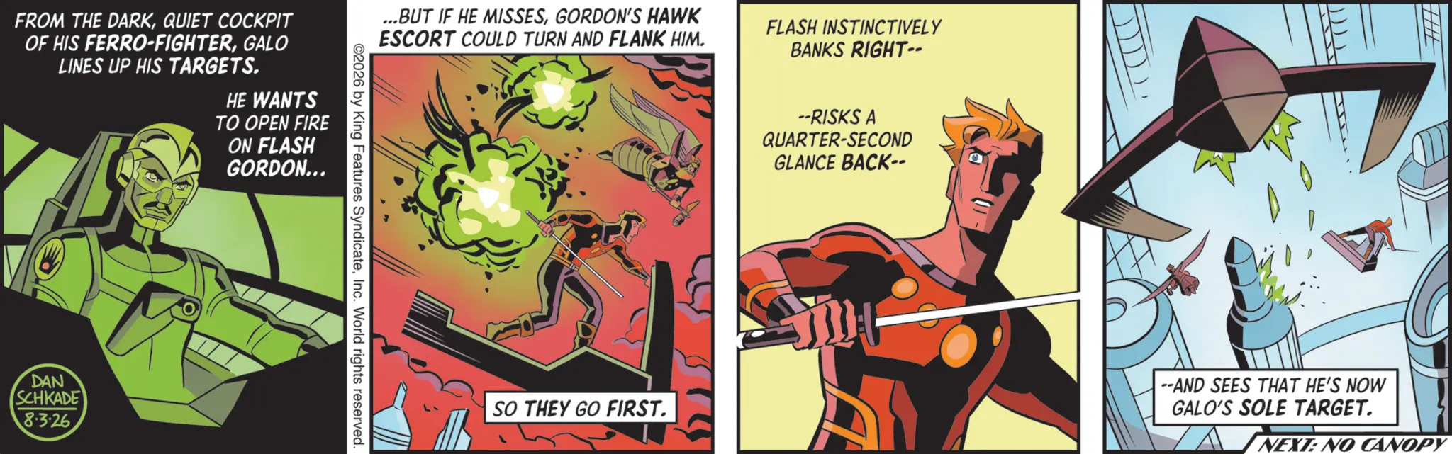 Animated cartoon OCR: ...BUT IF HE MISSESGORDON'S HAWK ESCORT COULD TURN AND FLANK HIM. FLASH INSTINCTIVELY BANKS RIGHT-- FROM THE DARKQUIET COCKPIT OF HIS FERRO-FIGHTERGALO LINES UP HIS TARGETS. HE WANTS TO OPEN FIRE ON FLASH GORDON... DAN SCHKADE 8-3-26 2026 by King Features SyndicateInc. World rights reserved. ? --RISKS A QUARTER-SECOND GLANCE BACK-- SO THEY GO FIRST. ))))) --AND SEES THAT HE'S NOW GALO'S SOLE TARGET. NEXT: NO CANOPY ... BUT IF HE MISSESGORDON'S HAWK ESCORT COULD TURN AND FLANK HIM . FLASH INSTINCTIVELY BANKS RIGHT-- FROM THE DARKQUIET COCKPIT OF HIS FERRO - FIGHTERGALO LINES UP HIS TARGETS . HE WANTS TO OPEN FIRE ON FLASH GORDON ... DAN SCHKADE 8-3-26 2026 by King Features SyndicateInc. World rights reserved . ? --RISKS A QUARTER - SECOND GLANCE BACK-- SO THEY GO FIRST . ) ) ) ) ) --AND SEES THAT HE'S NOW GALO'S SOLE TARGET . NEXT : NO CANOPY