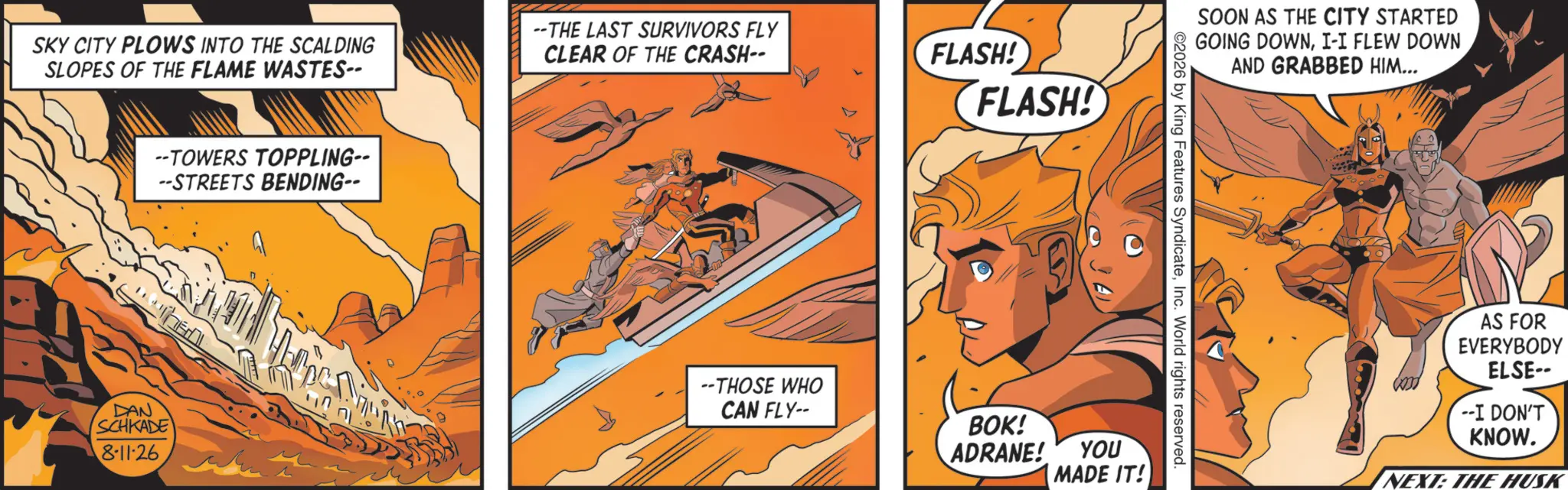 Animation OCR: FLASH! SKY CITY PLOWS INTO THE SCALDING SLOPES OF THE FLAME WASTES-- --THE LAST SURVIVORS FLY CLEAR OF THE CRASH-- FLASH! --TOWERS TOPPLING-- --STREETS BENDING-- DAN SCHKADE 8-11-26 SOON AS THE CITY STARTED GOING DOWNI-I FLEW DOWN AND GRABBED HIM... 2026 by King Features SyndicateInc. World rights reserved. --THOSE WHO CAN FLY-- BOK! ADRANE! YOU MADE IT! AS FOR EVERYBODY ELSE-- --I DON'T KNOW. NEXT: THE HUSK FLASH ! SKY CITY PLOWS INTO THE SCALDING SLOPES OF THE FLAME WASTES-- --THE LAST SURVIVORS FLY CLEAR OF THE CRASH-- FLASH ! --TOWERS TOPPLING-- --STREETS BENDING-- DAN SCHKADE 8-11-26 SOON AS THE CITY STARTED GOING DOWNI - I FLEW DOWN AND GRABBED HIM ... 2026 by King Features SyndicateInc. World rights reserved . --THOSE WHO CAN FLY-- BOK ! ADRANE ! YOU MADE IT ! AS FOR EVERYBODY ELSE-- --I DON'T KNOW . NEXT : THE HUSK
