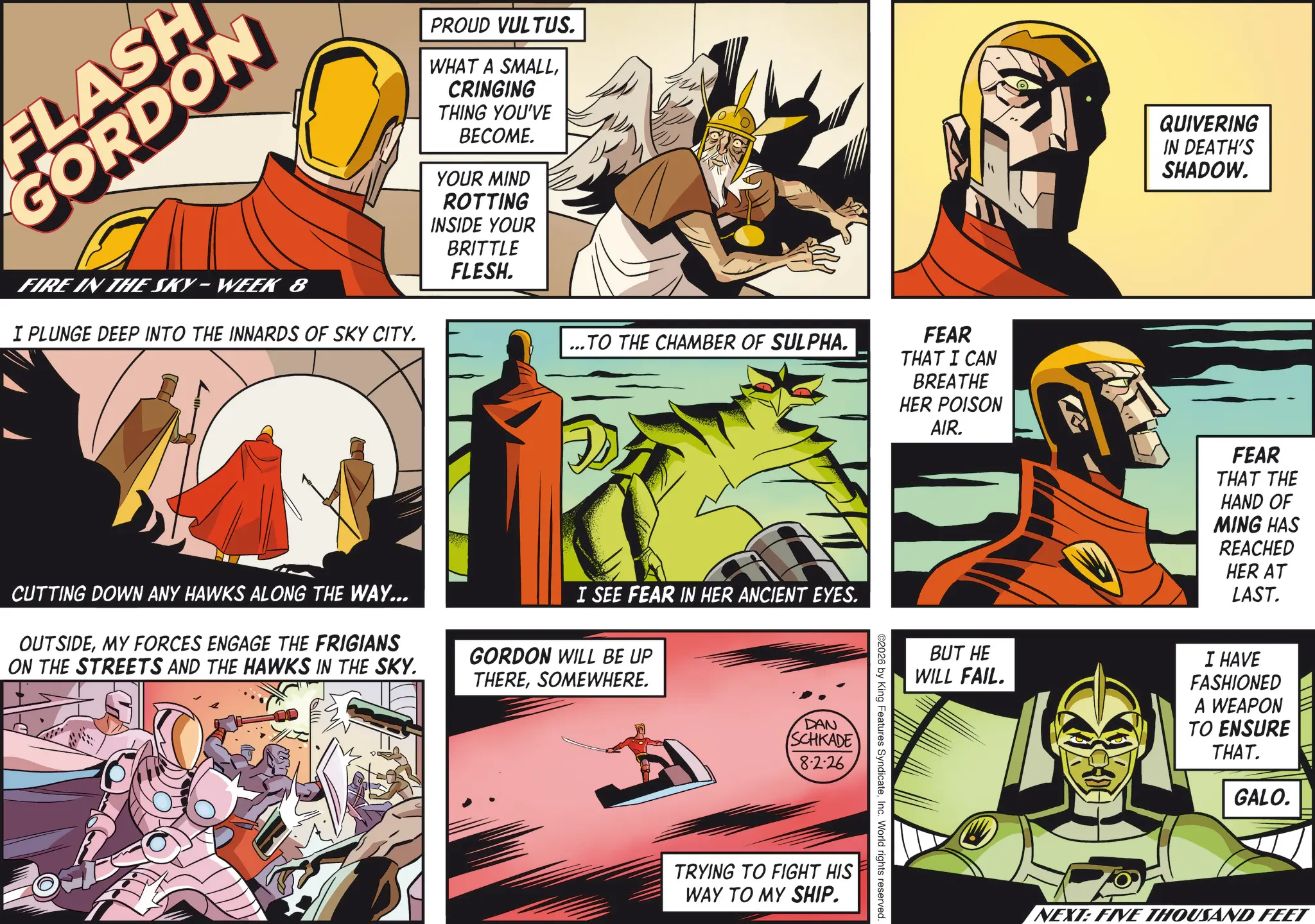 Animation OCR: FLASH GORDON PROUD VULTUS. WHAT A SMALLCRINGING THING YOU'VE BECOME. YOUR MIND ROTTING INSIDE YOUR BRITTLE FLESH. FIRE IN THE SKY-WEEK 8 I PLUNGE DEEP INTO THE INNARDS OF SKY CITY. ...TO THE CHAMBER OF SULPHA. CUTTING DOWN ANY HAWKS ALONG THE WAY... OUTSIDEMY FORCES ENGAGE THE FRIGIANS ON THE STREETS AND THE HAWKS IN THE SKY. I SEE FEAR IN HER ANCIENT EYES. GORDON WILL BE UP THERESOMEWHERE. DAN SCHKADE 8.2.26 FEAR THAT I CAN BREATHE HER POISON AIR. 2026 by King Features SyndicateInc. World rights. TRYING TO FIGHT HIS WAY TO MY SHIP. s reserved QUIVERING IN DEATH'S SHADOW. FEAR THAT THE HAND OF MING HAS REACHED HER AT LAST. BUT HE WILL FAIL. I HAVE FASHIONED A WEAPON TO ENSURE THAT. GALO. NEXT: FIVE THOUSAND FEET FLASH GORDON PROUD VULTUS . WHAT A SMALLCRINGING THING YOU'VE BECOME . YOUR MIND ROTTING INSIDE YOUR BRITTLE FLESH . FIRE IN THE SKY - WEEK 8 I PLUNGE DEEP INTO THE INNARDS OF SKY CITY . ... TO THE CHAMBER OF SULPHA . CUTTING DOWN ANY HAWKS ALONG THE WAY ... OUTSIDEMY FORCES ENGAGE THE FRIGIANS ON THE STREETS AND THE HAWKS IN THE SKY . I SEE FEAR IN HER ANCIENT EYES . GORDON WILL BE UP THERESOMEWHERE . DAN SCHKADE 8.2.26 FEAR THAT I CAN BREATHE HER POISON AIR . 2026 by King Features SyndicateInc. World rights . TRYING TO FIGHT HIS WAY TO MY SHIP . s reserved QUIVERING IN DEATH'S SHADOW . FEAR THAT THE HAND OF MING HAS REACHED HER AT LAST . BUT HE WILL FAIL . I HAVE FASHIONED A WEAPON TO ENSURE THAT . GALO . NEXT : FIVE THOUSAND FEET