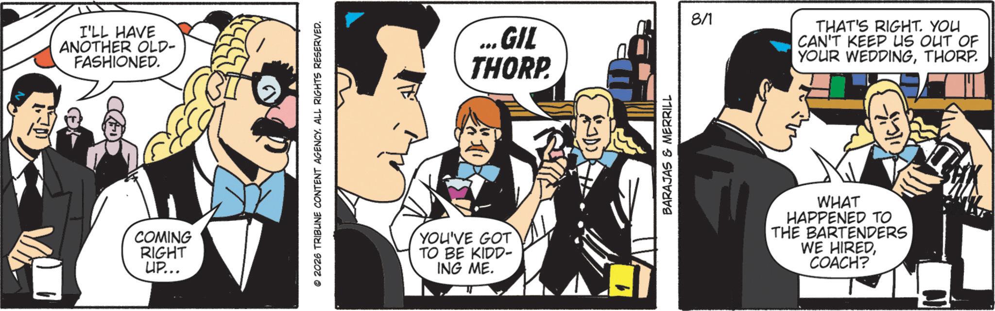Publication OCR: I'LL HAVE ANOTHER OLD- FASHIONED. COMING RIGHT UP... © 2026 TRIBUNE CONTENT AGENCY. ALL RIGHTS RESERVED. YOU'VE GOT TO BE KIDD- ING ME. ...GIL THORP. BARAJAS & MERRILL 8/1 THAT'S RIGHT. YOU CAN'T KEEP US OUT OF YOUR WEDDINGTHORP. WHAT HAPPENED TO THE BARTENDERS WE HIREDCOACH? I'LL HAVE ANOTHER OLD- FASHIONED . COMING RIGHT UP ... © 2026 TRIBUNE CONTENT AGENCY . ALL RIGHTS RESERVED . YOU'VE GOT TO BE KIDD- ING ME . ... GIL THORP . BARAJAS & MERRILL 8/1 THAT'S RIGHT . YOU CAN'T KEEP US OUT OF YOUR WEDDINGTHORP . WHAT HAPPENED TO THE BARTENDERS WE HIREDCOACH ?
