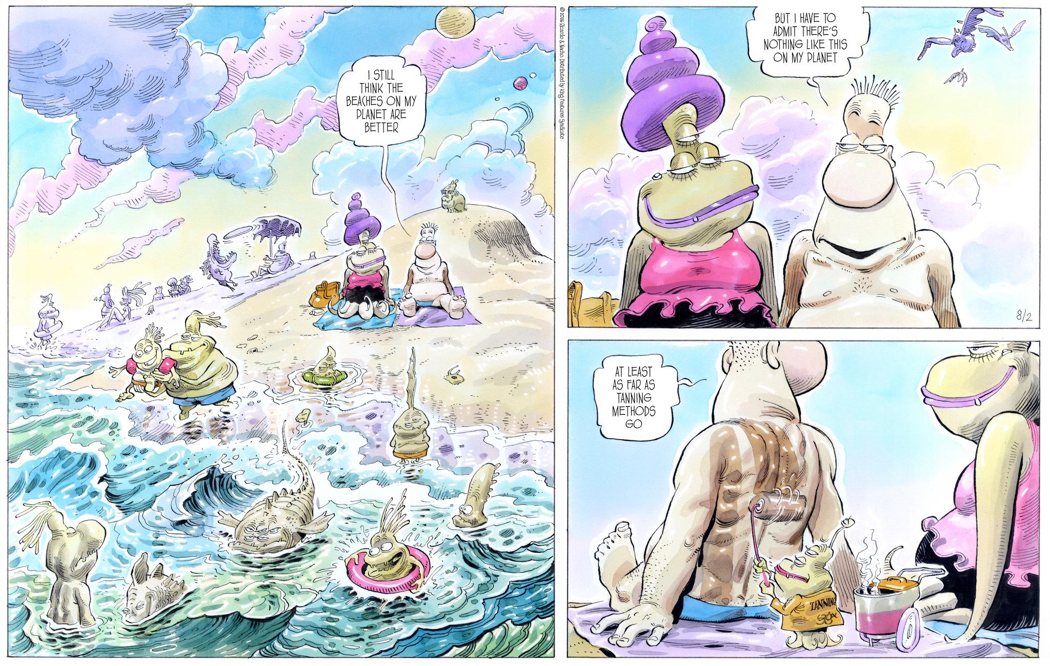 Publication OCR: I STILL THINK THE BEACHES ON MY PLANET ARE BETTER 2016 Ricardo & Nacho. Distributed by King Features Syndicate AT LEAST AS FAR AS TANNING METHODS GO BUT I HAVE TO ADMIT THERE'S NOTHING LIKE THIS ON MY PLANET TANNING 8/2 I STILL THINK THE BEACHES ON MY PLANET ARE BETTER 2016 Ricardo & Nacho . Distributed by King Features Syndicate AT LEAST AS FAR AS TANNING METHODS GO BUT I HAVE TO ADMIT THERE'S NOTHING LIKE THIS ON MY PLANET TANNING 8/2
