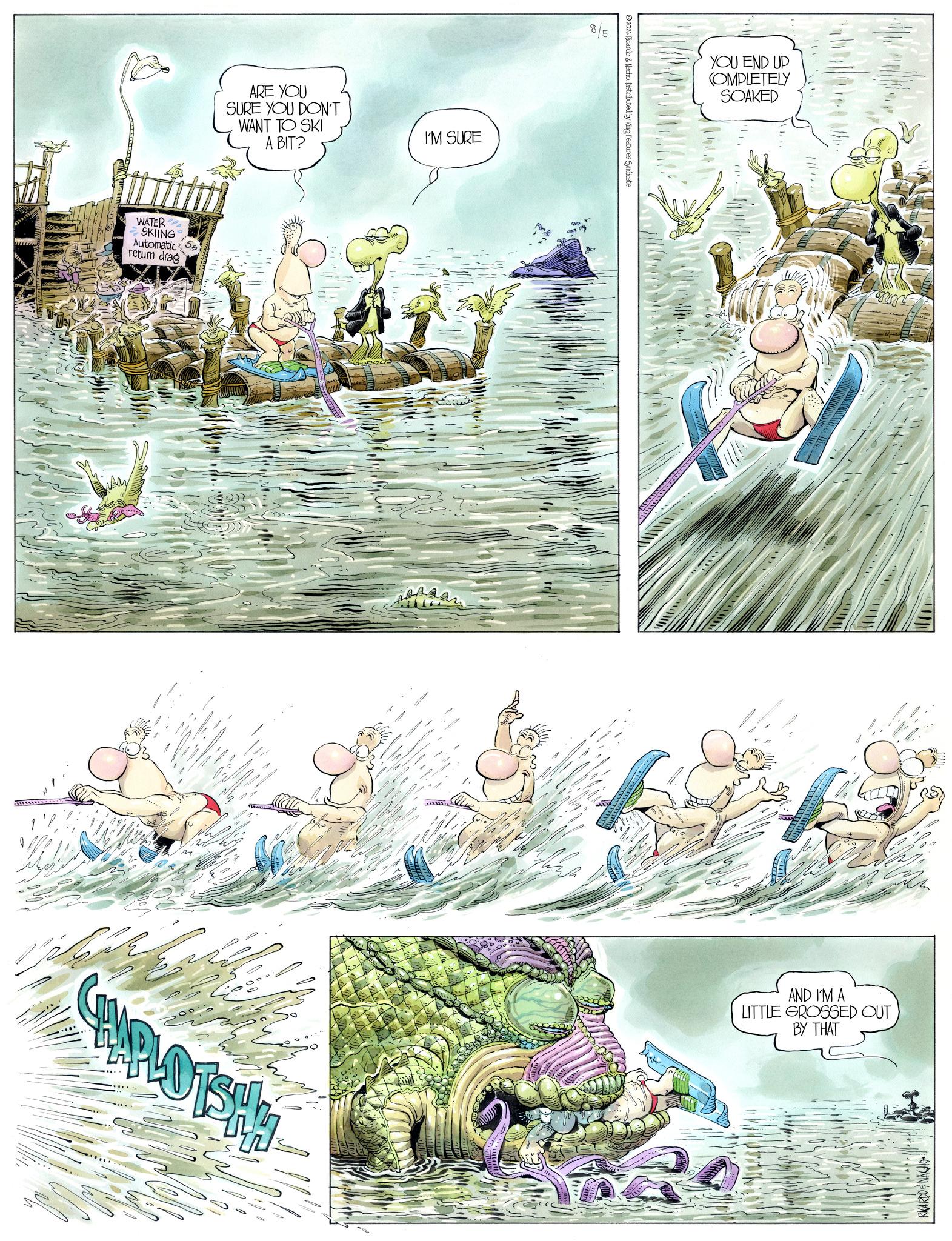 Comic book OCR: WATER SKIING Automatic return drag ARE YOU SURE YOU DON'T WANT TO SKI A BIT? PLOTSH 609 I'M SURE 8/5 2026 Ricardo & Nacho. Distributed by King Features Syndicate YOU END UP COMPLETELY SOAKED AND I'M A LITTLE GROSSED OUT BY THAT RICARDONACHO WATER SKIING Automatic return drag ARE YOU SURE YOU DON'T WANT TO SKI A BIT ? PLOTSH 609 I'M SURE 8/5 2026 Ricardo & Nacho . Distributed by King Features Syndicate YOU END UP COMPLETELY SOAKED AND I'M A LITTLE GROSSED OUT BY THAT RICARDONACHO