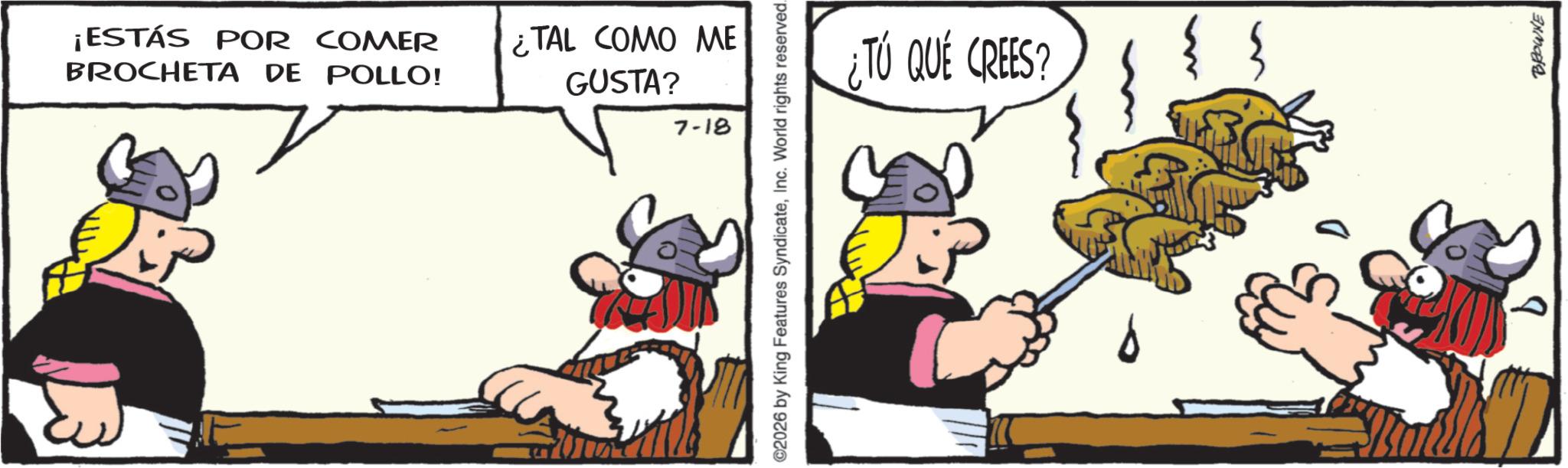Comics OCR: ¡ESTÁS POR COMER BROCHETA DE POLLO! ¿TAL COMO ME GUSTA? 7-18 ©2026 by King Features SyndicateInc. World rights reserved. ¿TÚ QUE CREES? 9 BROWNE ¡ ESTÁS POR COMER BROCHETA DE POLLO ! ¿ TAL COMO ME GUSTA ? 7-18 © 2026 by King Features SyndicateInc. World rights reserved . ¿ TÚ QUE CREES ? 9 BROWNE