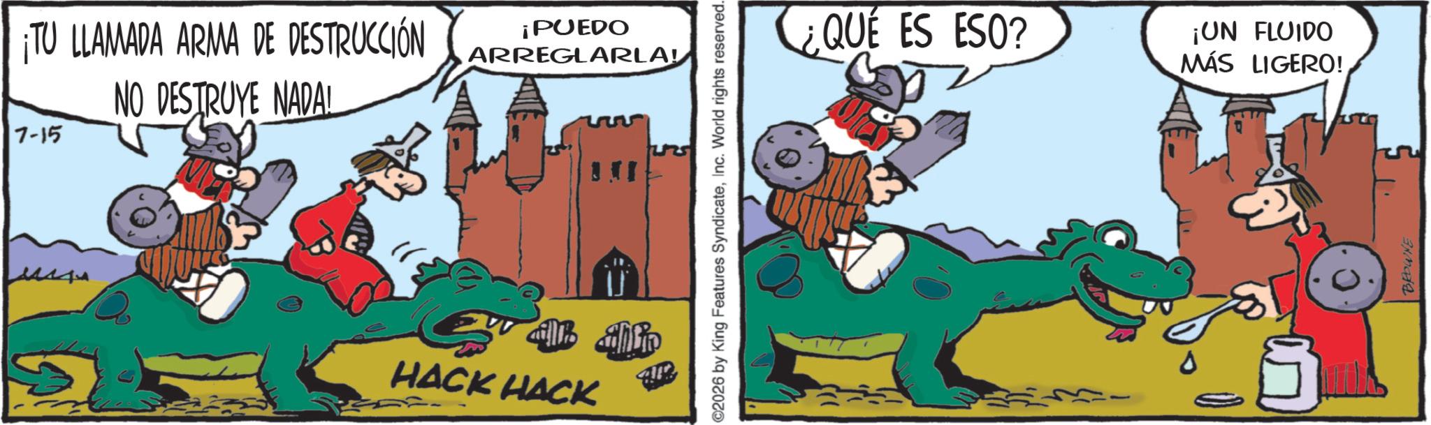 Publication OCR: TU LLAMADA ARMA DE DESTRUCCIÓN NO DESTRUYE NADAL 7-15 ¡PUEDO ARREGLARLA! ill Shlo HACK HACK 2026 by King Features SyndicateInc. World rights reserved. ¿QUE ES ESO? ¡UN FLUIDO MÁS LIGERO! BROWNE TU LLAMADA ARMA DE DESTRUCCIÓN NO DESTRUYE NADAL 7-15 ¡ PUEDO ARREGLARLA ! ill Shlo HACK HACK 2026 by King Features SyndicateInc. World rights reserved . ¿ QUE ES ESO ? ¡ UN FLUIDO MÁS LIGERO ! BROWNE
