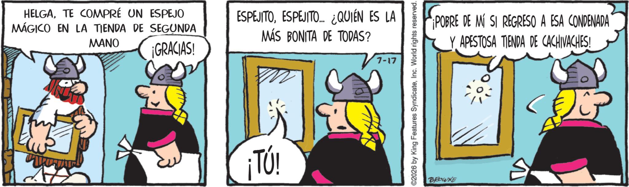 Comic book OCR: HELGATE COMPRÉ UN ESPEJO MÁGICO EN LA TIENDA DE SEGUNDA MANO ¡GRACIAS! ESPEJITOESPEJITO….. ¿QUIÉN ES LA MÁS BONITA DE TODAS? ¡TÚ! 7-17 2026 by King Features SyndicateInc. World rights reserved. BROWNE ¡POBRE DE MÍ SI REGRESO A ESA CONDENADA Y APESTOSA TIENDA DE CACHIVACHES! HELGATE COMPRÉ UN ESPEJO MÁGICO EN LA TIENDA DE SEGUNDA MANO ¡ GRACIAS ! ESPEJITOESPEJITO … .. ¿ QUIÉN ES LA MÁS BONITA DE TODAS ? ¡ TÚ ! 7-17 2026 by King Features SyndicateInc. World rights reserved . BROWNE ¡ POBRE DE MÍ SI REGRESO A ESA CONDENADA Y APESTOSA TIENDA DE CACHIVACHES !