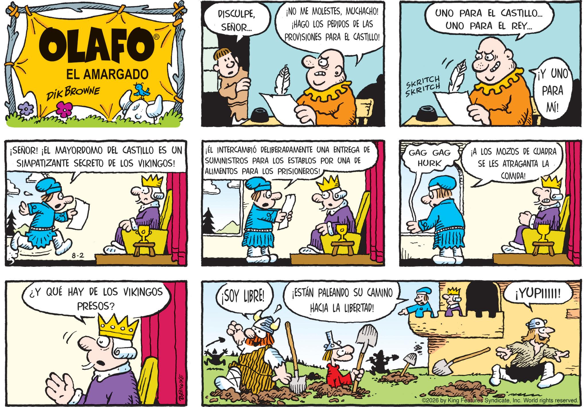 Fictional character OCR: OLAFO EL AMARGADO DIK BROWNE DISCULPESEÑOR... ¡NO ME MOLESTESMUCHACHO! ¡HAGO LOS PEDIDOS DE LAS PROVISIONES PARA EL CASTILLO! UNO PARA EL CASTILLO... UNO PARA EL REY... ¡SEÑOR! ¡EL MAYORDOMO DEL CASTILLO ES UN SIMPATIZANTE SECRETO DE LOS VIKINGOS! ¡EL INTERCAMBIO DELIBERADAMENTE UNA ENTREGA DE SUMINISTROS PARA LOS ESTABLOS POR UNA DE ALIMENTOS PARA LOS PRISIONEROS! 8-2 ¿Y QUÉ HAY DE LOS VIKINGOS PRESOS? Y BROWNE M SKRITCH SKRITCH GAG GAG HURK Y UNO PARA Mí! ¡A LOS MOZOS DE CUADRA SE LES ATRAGANTA LA COMIDA! SOY LIBRE! ESTÁN PALEANDO SU CAMINO HACIA LA LIBERTAD! ¡YUPIIIII! 2026 by King Features SyndicateInc. World rights reserved. OLAFO EL AMARGADO DIK BROWNE DISCULPESEÑOR ... ¡ NO ME MOLESTESMUCHACHO ! ¡ HAGO LOS PEDIDOS DE LAS PROVISIONES PARA EL CASTILLO ! UNO PARA EL CASTILLO ... UNO PARA EL REY ... ¡ SEÑOR ! ¡ EL MAYORDOMO DEL CASTILLO ES UN SIMPATIZANTE SECRETO DE LOS VIKINGOS ! ¡ EL INTERCAMBIO DELIBERADAMENTE UNA ENTREGA DE SUMINISTROS PARA LOS ESTABLOS POR UNA DE ALIMENTOS PARA LOS PRISIONEROS ! 8-2 ¿ Y QUÉ HAY DE LOS VIKINGOS PRESOS ? Y BROWNE M SKRITCH SKRITCH GAG GAG HURK Y UNO PARA Mí ! ¡ A LOS MOZOS DE CUADRA SE LES ATRAGANTA LA COMIDA ! SOY LIBRE ! ESTÁN PALEANDO SU CAMINO HACIA LA LIBERTAD ! ¡ YUPIIIII ! 2026 by King Features SyndicateInc. World rights reserved .