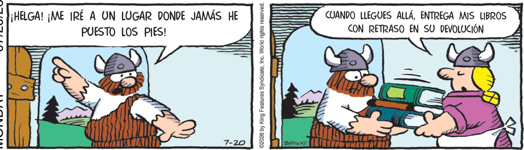 Moustache OCR: ¡HELGA! ¡ME IRÉ A UN LUGAR DONDE JAMÁS HE PUESTO LOS PIES! 7-20 ©2026 by King Features SyndicateInc. World rights reserved. BROWNE CUANDO LLEGUES ALLÁENTREGA MIS LIBROS CON RETRASO EN SU DEVOLUCIÓN ¡ HELGA ! ¡ ME IRÉ A UN LUGAR DONDE JAMÁS HE PUESTO LOS PIES ! 7-20 © 2026 by King Features SyndicateInc. World rights reserved . BROWNE CUANDO LLEGUES ALLÁENTREGA MIS LIBROS CON RETRASO EN SU DEVOLUCIÓN