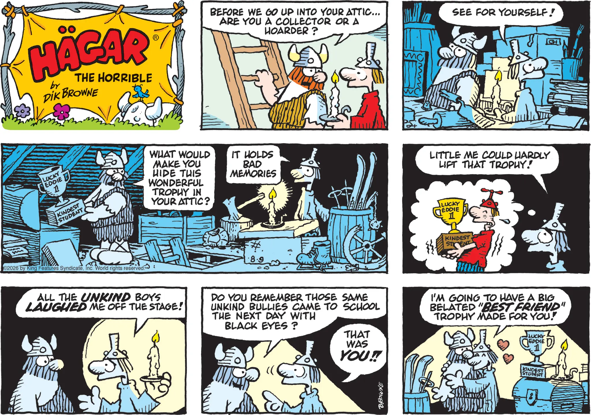 Animated cartoon OCR: HÄGAR by THE HORRIBLE DIK BROWNE BEFORE WE GO UP INTO YOUR ATTIC... ARE YOU A COLLECTOR OR A HOARDER? SEE FOR YOURSELF! LUCKY EDDIE 11 KINDEST STUDENT WHAT WOULD MAKE YOU HIDE THIS WONDERFUL TROPHY IN YOUR ATTIC? ? IT HOLDS BAD MEMORIES LITTLE ME COULD HARDLY LIFT THAT TROPHY! C2026 by King Features SyndicateInc. World rights reserved: LUCKY EDDIE 1 KINDEST STENT ALL THE UNKIND BOYS LAUGHED ME OFF THE STAGE! DO YOU REMEMBER THOSE SAME UNKIND BULLIES CAME TO SCHOOL THE NEXT DAY WITH BLACK EYES? I'M GOING TO HAVE A BIG BELATED "BEST FRIEND" TROPHY MADE FOR YOU! THAT WAS YOU!!! BROWNE LUCKY EDDIE D KINDEST STUDENT G HÄGAR by THE HORRIBLE DIK BROWNE BEFORE WE GO UP INTO YOUR ATTIC ... ARE YOU A COLLECTOR OR A HOARDER ? SEE FOR YOURSELF ! LUCKY EDDIE 11 KINDEST STUDENT WHAT WOULD MAKE YOU HIDE THIS WONDERFUL TROPHY IN YOUR ATTIC ? ? IT HOLDS BAD MEMORIES LITTLE ME COULD HARDLY LIFT THAT TROPHY ! C2026 by King Features SyndicateInc. World rights reserved : LUCKY EDDIE 1 KINDEST STENT ALL THE UNKIND BOYS LAUGHED ME OFF THE STAGE ! DO YOU REMEMBER THOSE SAME UNKIND BULLIES CAME TO SCHOOL THE NEXT DAY WITH BLACK EYES ? I'M GOING TO HAVE A BIG BELATED " BEST FRIEND " TROPHY MADE FOR YOU ! THAT WAS YOU !!! BROWNE LUCKY EDDIE D KINDEST STUDENT G