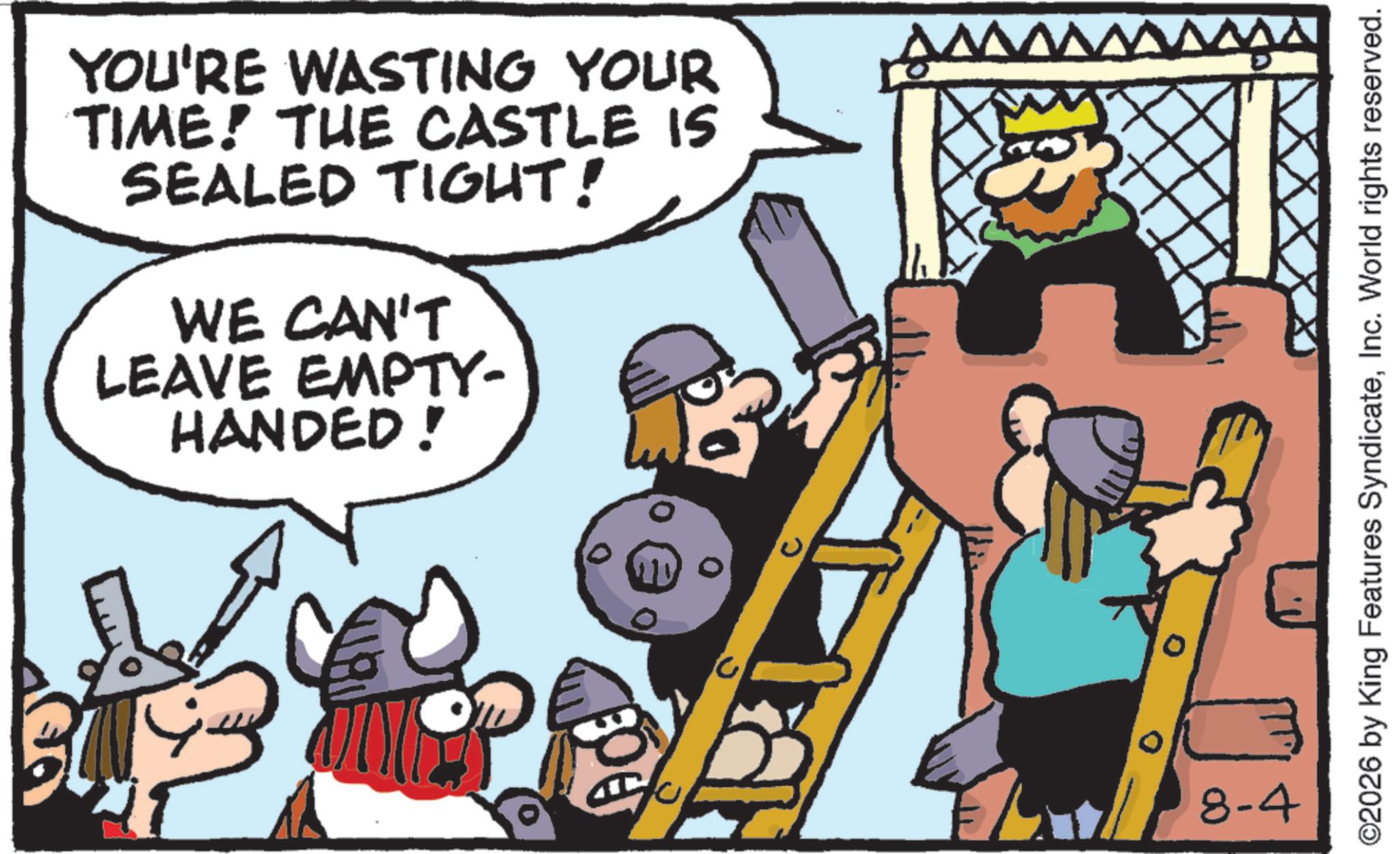 Humour OCR: YOU'RE WASTING YOUR TIME! THE CASTLE IS SEALED TIGHT! WE CAN'T LEAVE EMPTY- HANDED! 8-4 ©2026 by King Features SyndicateInc. World rights reserved. YOU'RE WASTING YOUR TIME ! THE CASTLE IS SEALED TIGHT ! WE CAN'T LEAVE EMPTY- HANDED ! 8-4 © 2026 by King Features SyndicateInc. World rights reserved .