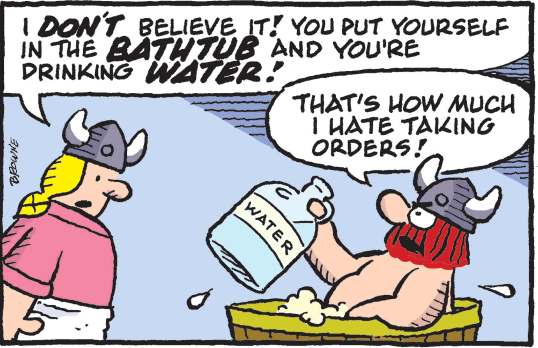 OCR: BROWNE I DON'T BELIEVE IT! YOU PUT YOURSELF IN THE BATHTUB AND YOU'RE DRINKING WATER! THAT'S HOW MUCH I HATE TAKING ORDERS! WATER BROWNE I DON'T BELIEVE IT ! YOU PUT YOURSELF IN THE BATHTUB AND YOU'RE DRINKING WATER ! THAT'S HOW MUCH I HATE TAKING ORDERS ! WATER
