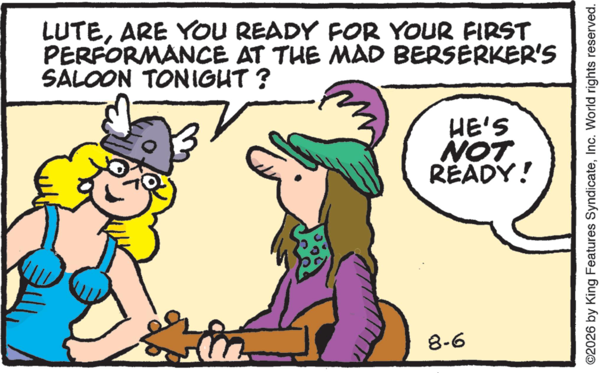 Comic book OCR: LUTEARE YOU READY FOR YOUR FIRST PERFORMANCE AT THE MAD BERSERKER'S SALOON TONIGHT? HE'S NOT READY! 8-6 ©2026 by King Features SyndicateInc. World rights reserved. LUTEARE YOU READY FOR YOUR FIRST PERFORMANCE AT THE MAD BERSERKER'S SALOON TONIGHT ? HE'S NOT READY ! 8-6 © 2026 by King Features SyndicateInc. World rights reserved .