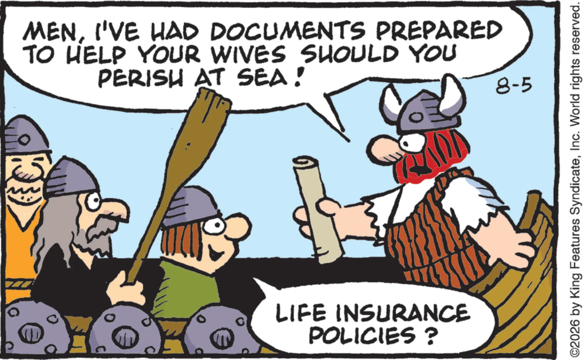 Photo caption OCR: MENI'VE HAD DOCUMENTS PREPARED TO HELP YOUR WIVES SHOULD YOU PERISH AT SEA! LIFE INSURANCE POLICIES? 8-5 ©2026 by King Features SyndicateInc. World rights reserved. MENI'VE HAD DOCUMENTS PREPARED TO HELP YOUR WIVES SHOULD YOU PERISH AT SEA ! LIFE INSURANCE POLICIES ? 8-5 © 2026 by King Features SyndicateInc. World rights reserved .