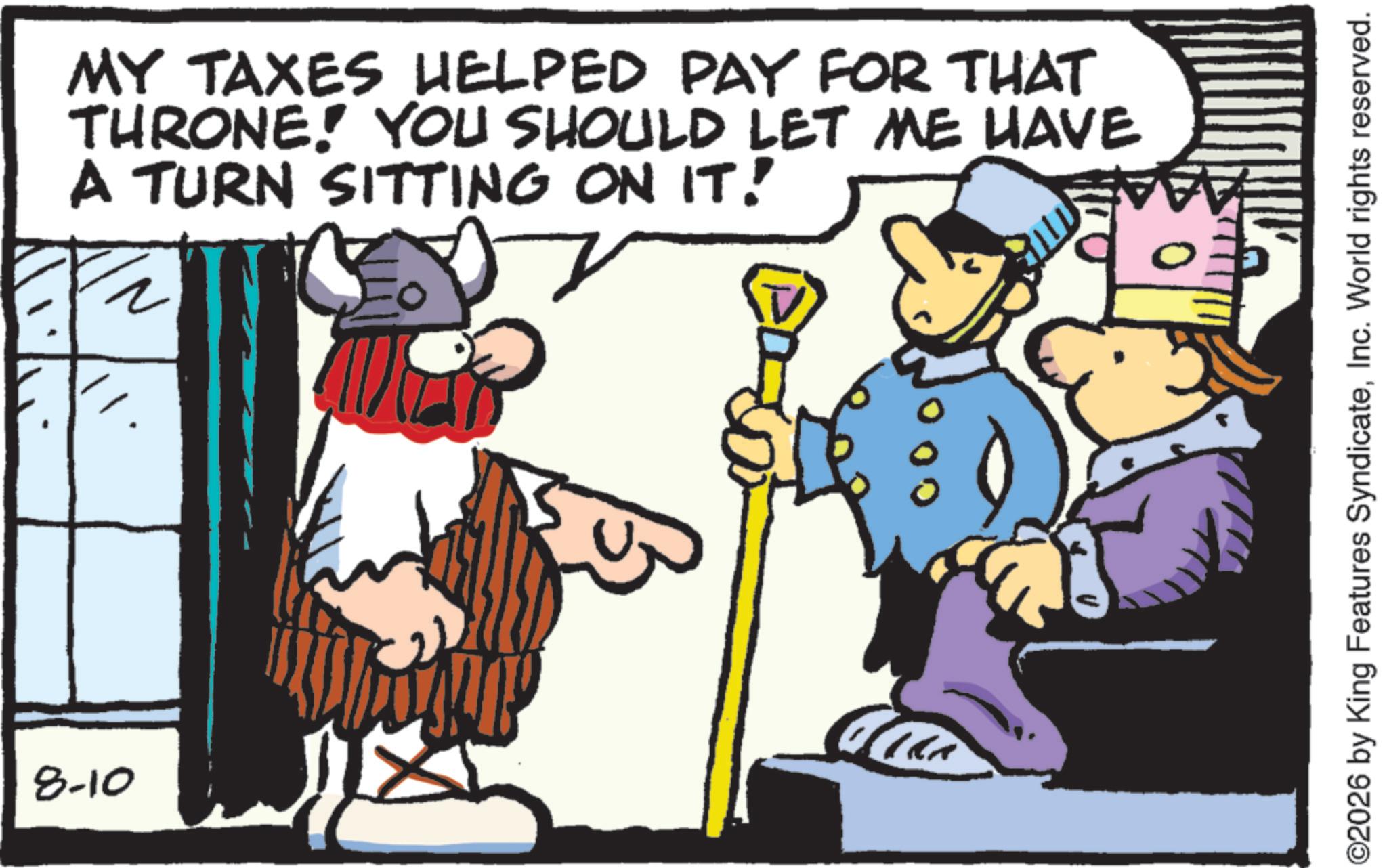 Conversation OCR: 8-10 MY TAXES HELPED PAY FOR THAT THRONE! YOU SHOULD LET ME HAVE A TURN SITTING ON IT! ©2026 by King Features SyndicateInc. World rights reserved. 8-10 MY TAXES HELPED PAY FOR THAT THRONE ! YOU SHOULD LET ME HAVE A TURN SITTING ON IT ! © 2026 by King Features SyndicateInc. World rights reserved .