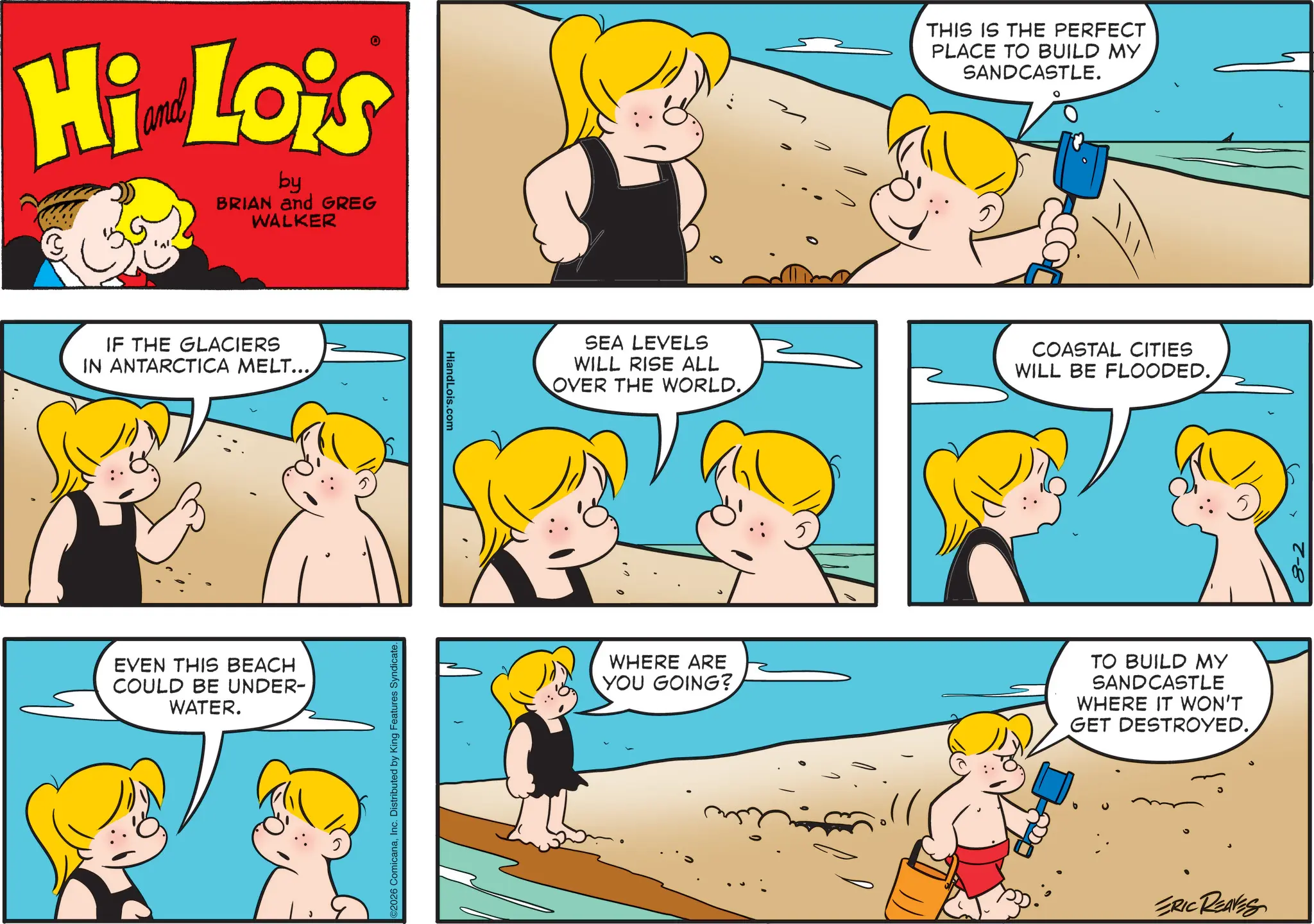 Fictional character OCR: Hi Lois by BRIAN and GREG WALKER IF THE GLACIERS IN ANTARCTICA MELT... EVEN THIS BEACH COULD BE UNDER- WATER. 2026 ComicanaInc. Distributed by King Features Syndicate. HiandLois.com THIS IS THE PERFECT PLACE TO BUILD MY SANDCASTLE. SEA LEVELS WILL RISE ALL OVER THE WORLD. COASTAL CITIES WILL BE FLOODED. WHERE ARE YOU GOING? TO BUILD MY SANDCASTLE WHERE IT WON'T GET DESTROYED. ERIC REAVES 8-2 Hi Lois by BRIAN and GREG WALKER IF THE GLACIERS IN ANTARCTICA MELT ... EVEN THIS BEACH COULD BE UNDER- WATER . 2026 ComicanaInc. Distributed by King Features Syndicate . HiandLois.com THIS IS THE PERFECT PLACE TO BUILD MY SANDCASTLE . SEA LEVELS WILL RISE ALL OVER THE WORLD . COASTAL CITIES WILL BE FLOODED . WHERE ARE YOU GOING ? TO BUILD MY SANDCASTLE WHERE IT WON'T GET DESTROYED . ERIC REAVES 8-2