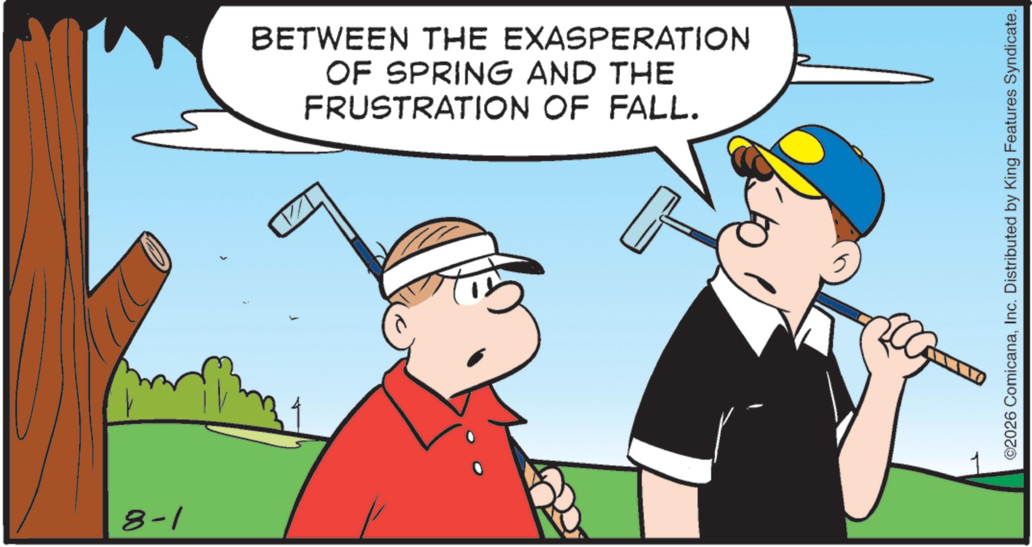 Stick and Ball Sports OCR: 8-1 BETWEEN THE EXASPERATION OF SPRING AND THE FRUSTRATION OF FALL. ©2026 ComicanaInc. Distributed by King Features Syndicate. 8-1 BETWEEN THE EXASPERATION OF SPRING AND THE FRUSTRATION OF FALL . © 2026 ComicanaInc. Distributed by King Features Syndicate .