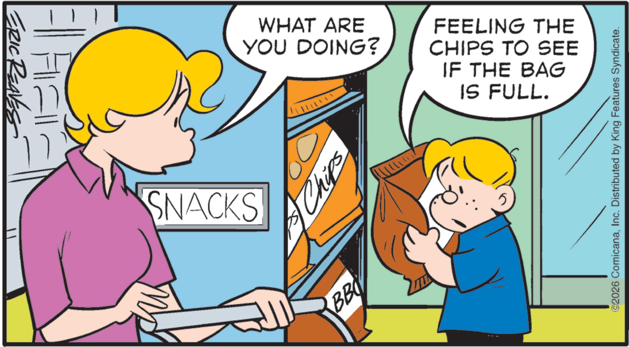 Animated cartoon OCR: ERIC REAVESS SNACKS WHAT ARE YOU DOING? FEELING THE CHIPS TO SEE IF THE BAG IS FULL. Chips BB ©2026 ComicanaInc. Distributed by King Features Syndicate. ERIC REAVESS SNACKS WHAT ARE YOU DOING ? FEELING THE CHIPS TO SEE IF THE BAG IS FULL . Chips BB © 2026 ComicanaInc. Distributed by King Features Syndicate .