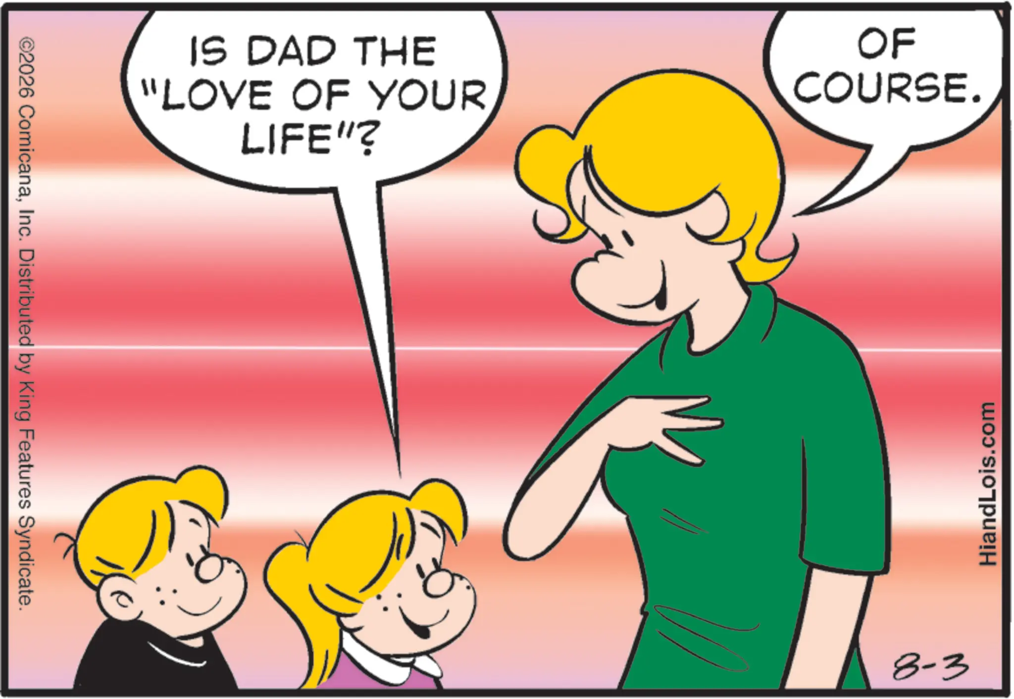 Fiction OCR: ©2026 ComicanaInc. Distributed by King Features Syndicate. IS DAD THE "LOVE OF YOUR LIFE"? OF COURSE. 8-3 HiandLois.com © 2026 ComicanaInc. Distributed by King Features Syndicate . IS DAD THE " LOVE OF YOUR LIFE " ? OF COURSE . 8-3 HiandLois.com