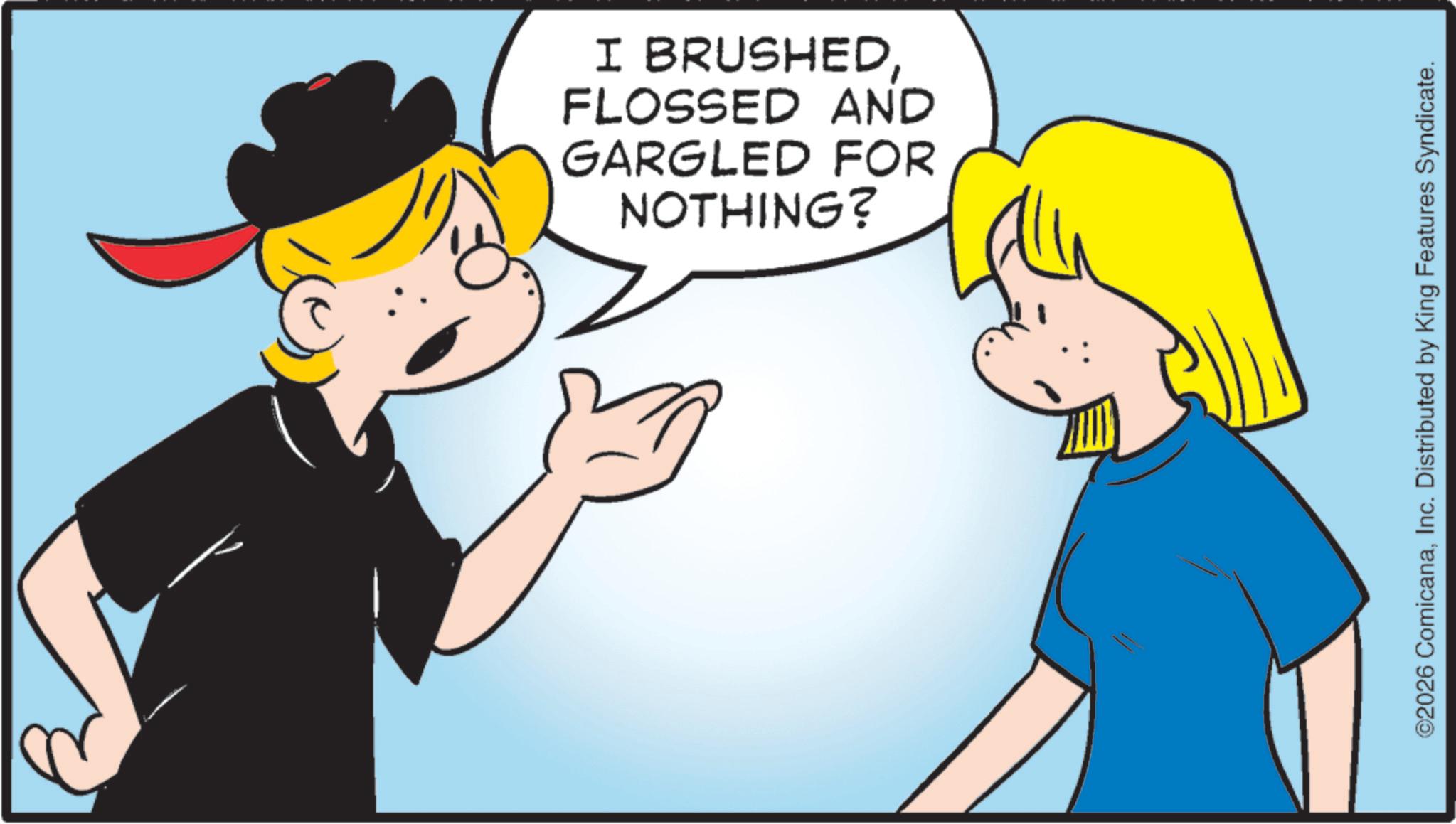Pleased OCR: NOTHING? GARGLED FOR FLOSSED AND I BRUSHEDInc. Distributed by King Features Syndicate. NOTHING ? GARGLED FOR FLOSSED AND I BRUSHED© 2026 ComicanaInc. Distributed by King Features Syndicate .