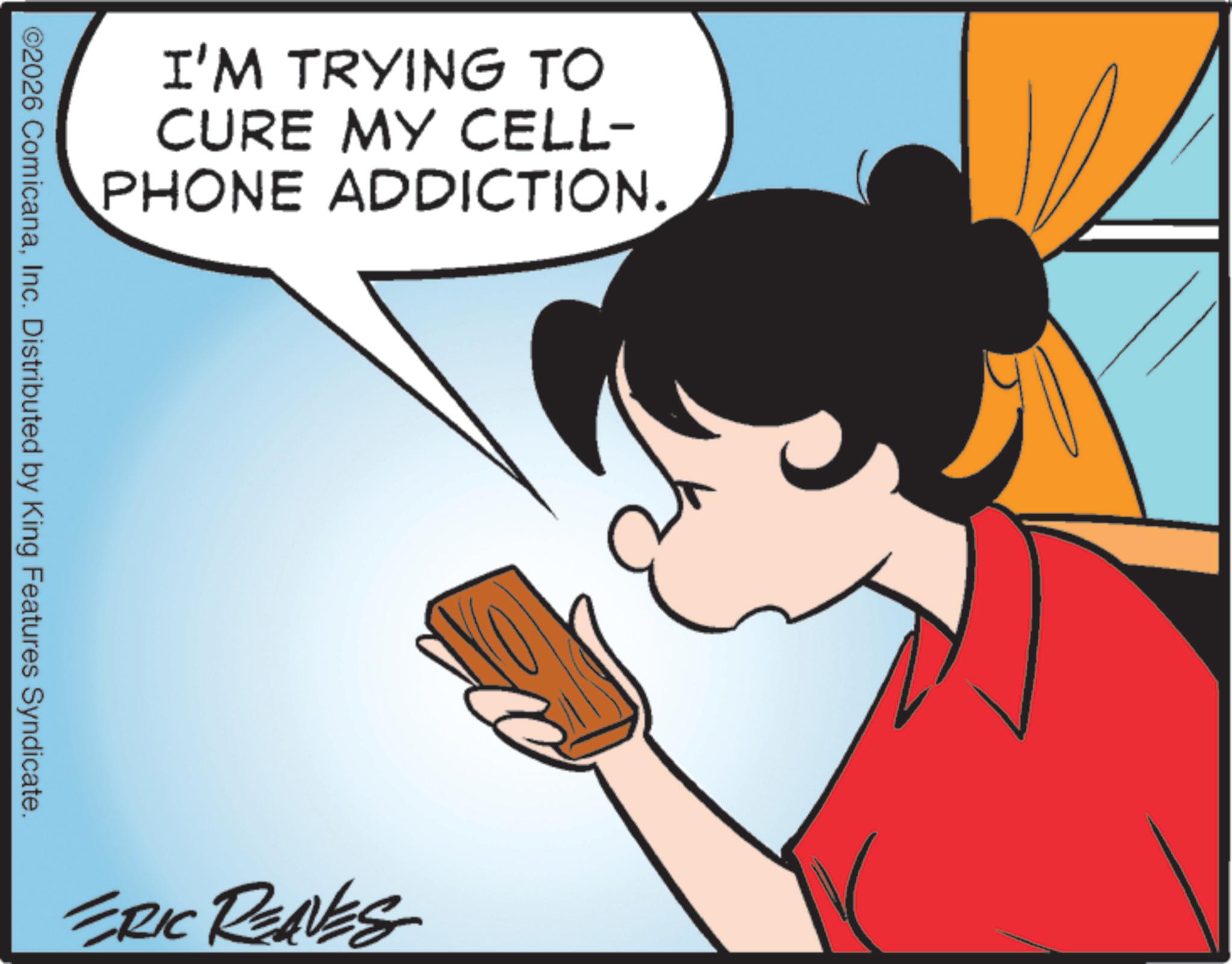 Graphics OCR: I'M TRYING TO CURE MY CELL- PHONE ADDICTION. ©2026 ComicanaInc. Distributed by King Features Syndicate. ERIC REAVES I'M TRYING TO CURE MY CELL- PHONE ADDICTION . © 2026 ComicanaInc. Distributed by King Features Syndicate . ERIC REAVES