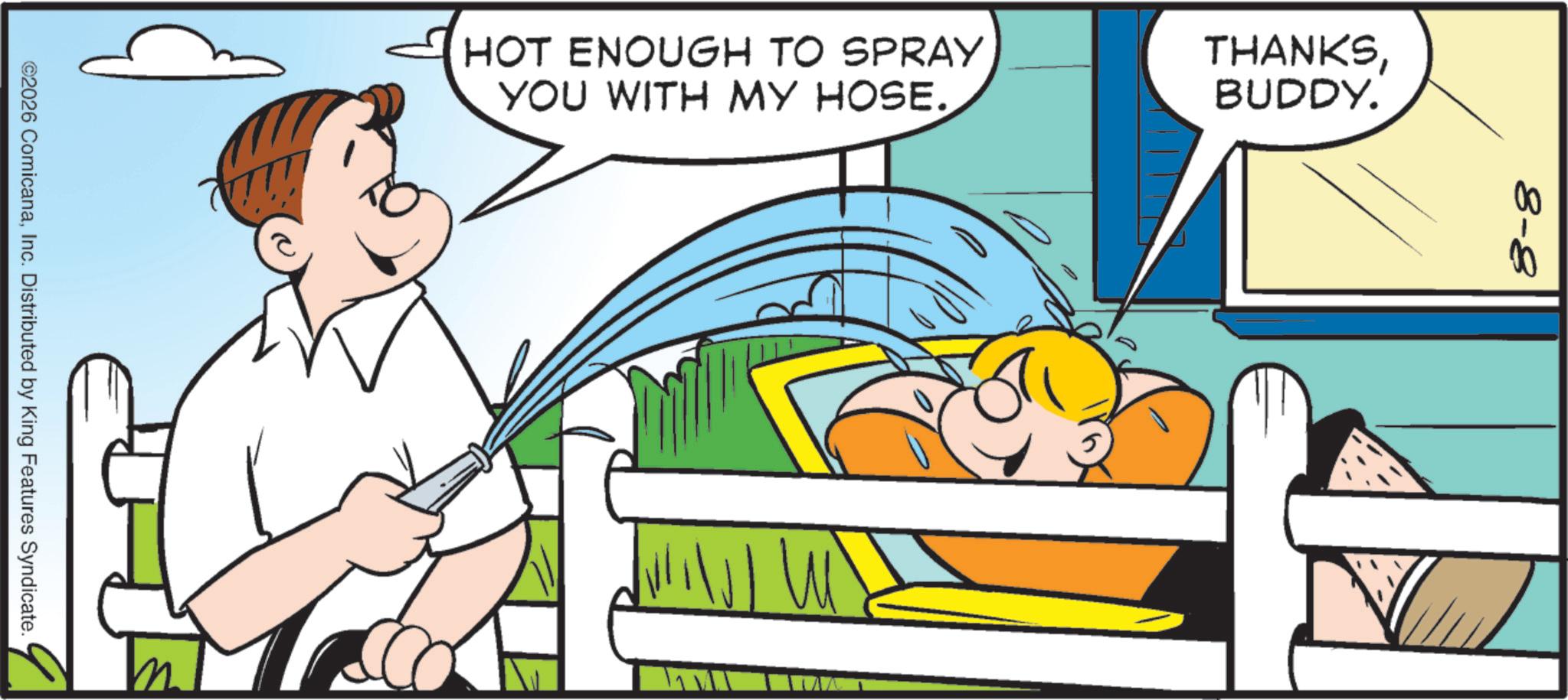 Animated cartoon OCR: HOT ENOUGH TO SPRAY YOU WITH MY HOSE. THANKSBUDDY. 8-8 MIN ©2026 ComicanaInc. Distributed by King Features Syndicate. HOT ENOUGH TO SPRAY YOU WITH MY HOSE . THANKSBUDDY . 8-8 MIN © 2026 ComicanaInc. Distributed by King Features Syndicate .