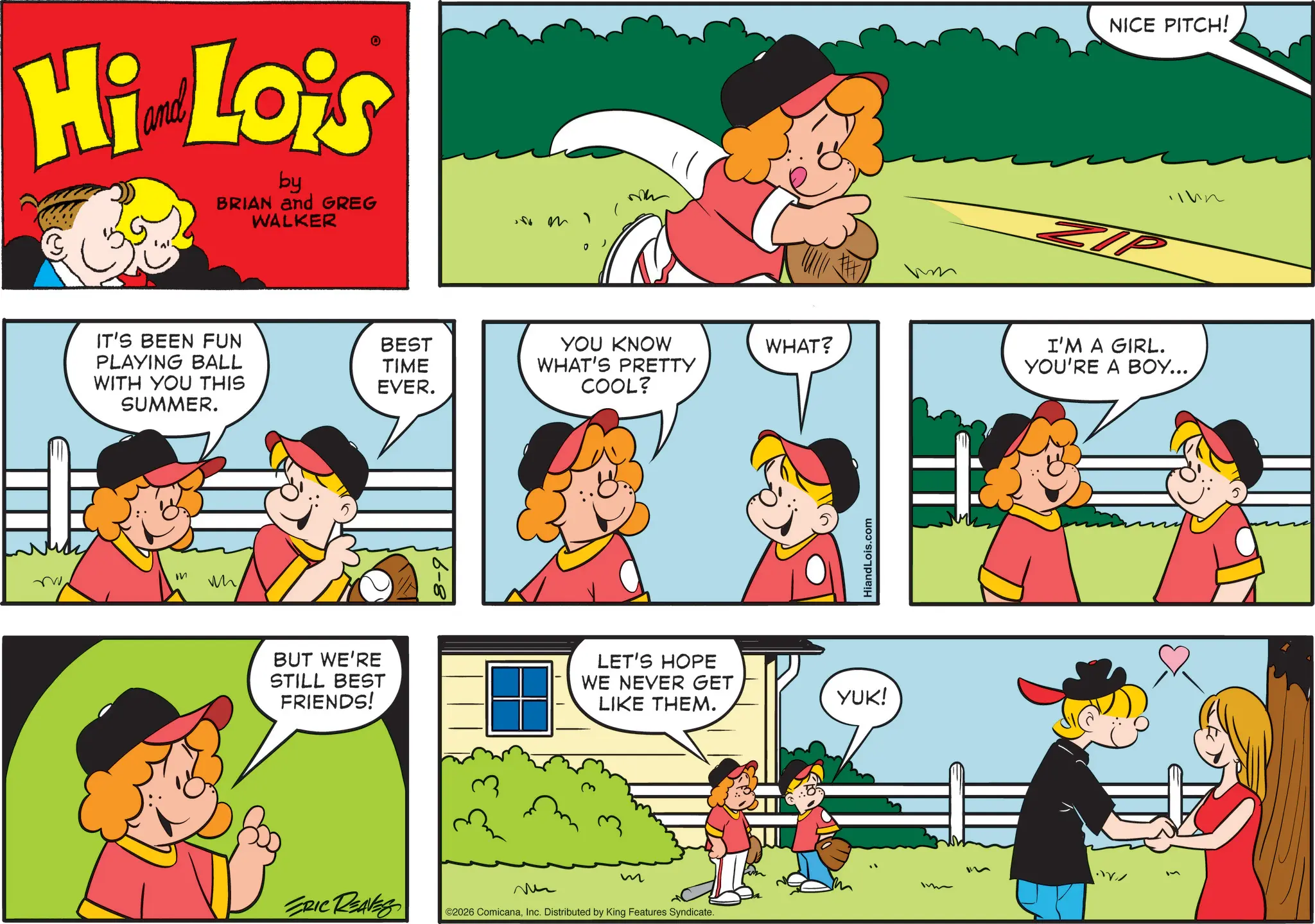 Comic book OCR: Hi Lois by BRIAN and GREG WALKER m 1 NICE PITCH! IP IT'S BEEN FUN PLAYING BALL BEST WITH YOU THIS SUMMER. TIME EVER. YOU KNOW WHAT'S PRETTY WHAT? I'M A GIRL. YOU'RE A BOY... COOL? M w BUT WE'RE STILL BEST FRIENDS! LET'S HOPE WE NEVER GET LIKE THEM. m ERIC REAVES ©2026 ComicanaInc. Distributed by King Features Syndicate. HiandLois.com YUK! Hi Lois by BRIAN and GREG WALKER m 1 NICE PITCH ! IP IT'S BEEN FUN PLAYING BALL BEST WITH YOU THIS SUMMER . TIME EVER . YOU KNOW WHAT'S PRETTY WHAT ? I'M A GIRL . YOU'RE A BOY ... COOL ? M w BUT WE'RE STILL BEST FRIENDS ! LET'S HOPE WE NEVER GET LIKE THEM . m ERIC REAVES © 2026 ComicanaInc. Distributed by King Features Syndicate . HiandLois.com YUK !