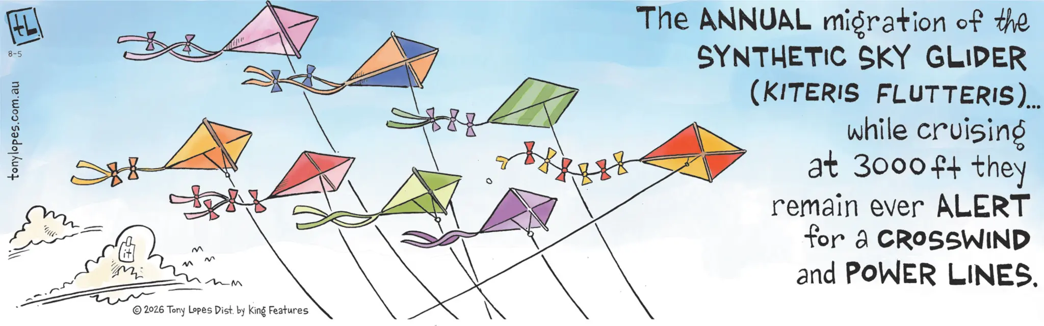 Child art OCR: tonylopes.com.au 8-5 M M M M -M © 2026 Tony Lopes Dist. by King Features The ANNUAL migration of the SYNTHETIC SKY GLIDER (KITERIS FLUTTERIS)... while cruising at 3000 ft they remain ever ALERT for a CROSSWIND and POWER LINES. tonylopes.com.au 8-5 M M M M -M © 2026 Tony Lopes Dist . by King Features The ANNUAL migration of the SYNTHETIC SKY GLIDER ( KITERIS FLUTTERIS ) ... while cruising at 3000 ft they remain ever ALERT for a CROSSWIND and POWER LINES .