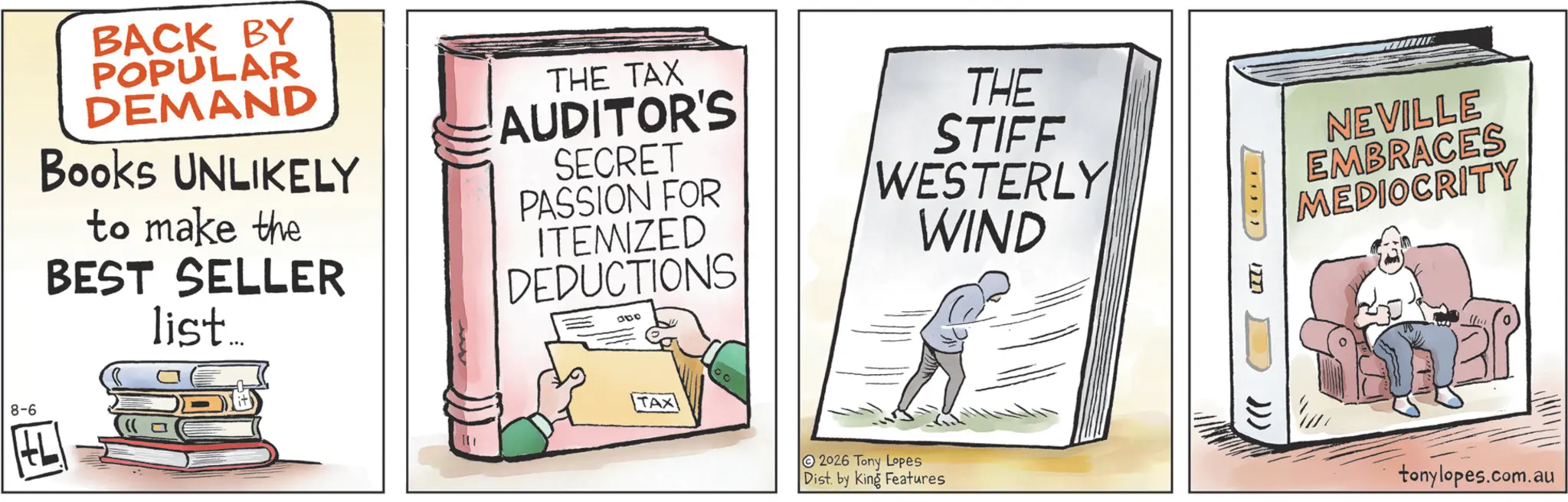 Animation OCR: 8-6 BACK BY POPULAR DEMAND Books UNLIKELY to make the BEST SELLER list... THE TAX AUDITOR'S SECRET PASSION FOR ITEMIZED DEDUCTIONS 000 THE STIFF WESTERLY WIND TAX 2026 Tony Lopes Dist. by King Features LILI ))) NEVILLE EMBRACES MEDIOCRITY tonylopes.com.au 8-6 BACK BY POPULAR DEMAND Books UNLIKELY to make the BEST SELLER list ... THE TAX AUDITOR'S SECRET PASSION FOR ITEMIZED DEDUCTIONS 000 THE STIFF WESTERLY WIND TAX 2026 Tony Lopes Dist . by King Features LILI ) ) ) NEVILLE EMBRACES MEDIOCRITY tonylopes.com.au