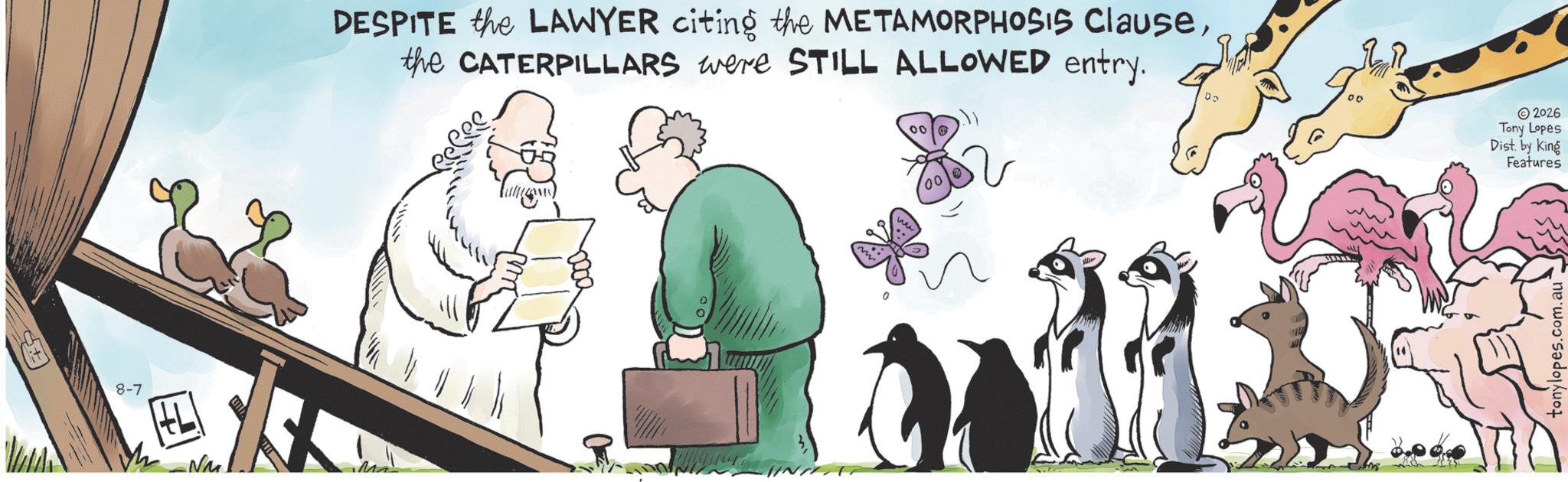 Bird OCR: 8-7 -Nu DESPITE the LAWYER citing the METAMORPHOSIS Clausethe CATERPILLARS were STILL ALLOWED entry. 100 2026 Tony Lopes Dist. by King a 00 Features tonylopes.com.au 8-7 -Nu DESPITE the LAWYER citing the METAMORPHOSIS Clausethe CATERPILLARS were STILL ALLOWED entry . 100 2026 Tony Lopes Dist . by King a 00 Features tonylopes.com.au