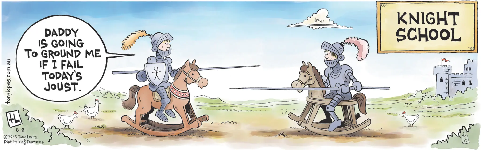 Fiction OCR: tonylopes.com.au DADDY IS GOING To GROUND ME IF I FAIL TODAY'S JOUST. 8-8 2026 Tony Lopes Dist. by King Features ~3~ M KNIGHT SCHOOL tonylopes.com.au DADDY IS GOING To GROUND ME IF I FAIL TODAY'S JOUST . 8-8 2026 Tony Lopes Dist . by King Features ~ 3 ~ M KNIGHT SCHOOL