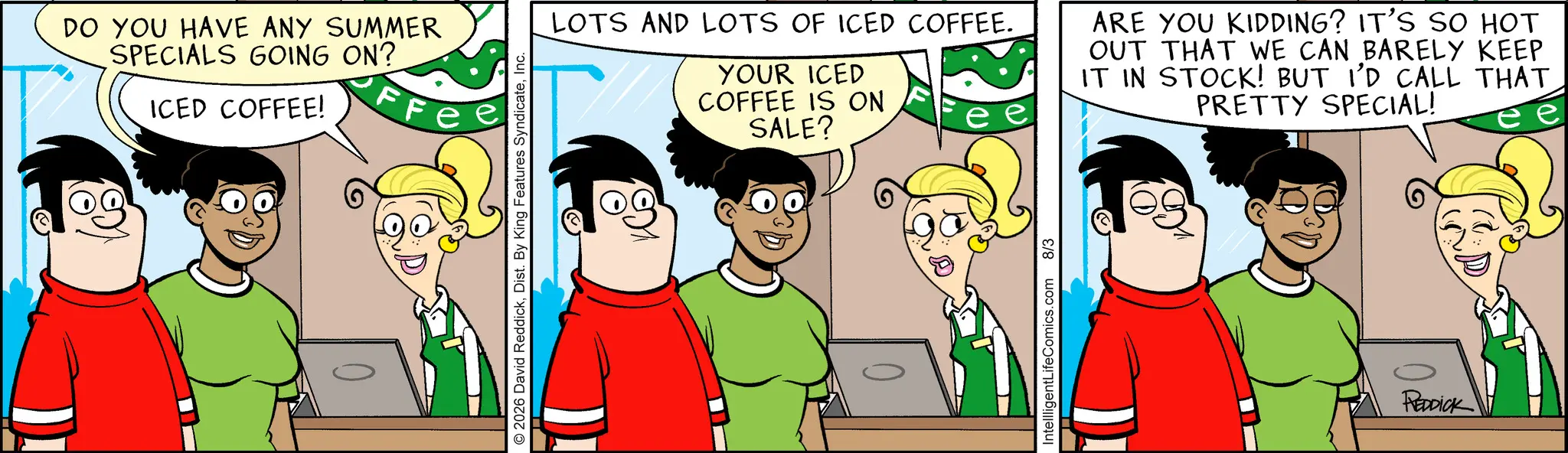 Comic book OCR: DO YOU HAVE ANY SUMMER SPECIALS GOING ON? ICED COFFEE! FF © 2026 David ReddickInc. LOTS AND LOTS OF ICED COFFEE. YOUR ICED COFFEE IS ON SALE? ARE YOU KIDDING? IT'S SO HOT OUT THAT WE CAN BARELY KEEP IT IN STOCK! BUT I'D CALL THAT PRETTY SPECIAL! IntellligentLifeComics.com 8/3 0 REDDICK DO YOU HAVE ANY SUMMER SPECIALS GOING ON ? ICED COFFEE ! FF © 2026 David ReddickDist . By King Features SyndicateInc. LOTS AND LOTS OF ICED COFFEE . YOUR ICED COFFEE IS ON SALE ? ARE YOU KIDDING ? IT'S SO HOT OUT THAT WE CAN BARELY KEEP IT IN STOCK ! BUT I'D CALL THAT PRETTY SPECIAL ! IntellligentLifeComics.com 8/3 0 REDDICK