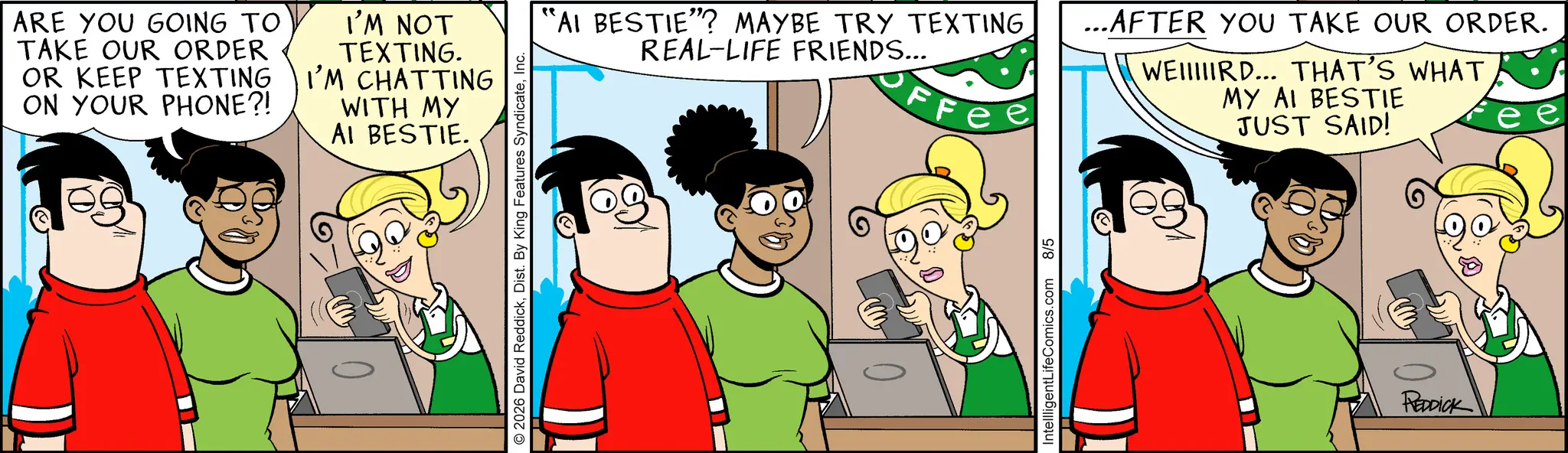 Comic book OCR: ARE YOU GOING TO TAKE OUR ORDER OR KEEP TEXTING ON YOUR PHONE?! I'M NOT TEXTING. I'M CHATTING WITH MY AI BESTIE. © 2026 David ReddickInc. "AI BESTIE"? MAYBE TRY TEXTING...AFTER YOU TAKE OUR ORDER. REAL-LIFE FRIENDS... FFe WEIRD... THAT'S WHAT MY AI BESTIE JUST SAID! IntellligentLifeComics.com 8/5 REDDICK ARE YOU GOING TO TAKE OUR ORDER OR KEEP TEXTING ON YOUR PHONE ?! I'M NOT TEXTING . I'M CHATTING WITH MY AI BESTIE . © 2026 David ReddickDist . By King Features SyndicateInc. " AI BESTIE " ? MAYBE TRY TEXTING... AFTER YOU TAKE OUR ORDER . REAL - LIFE FRIENDS ... FFe WEIRD ... THAT'S WHAT MY AI BESTIE JUST SAID ! IntellligentLifeComics.com 8/5 REDDICK