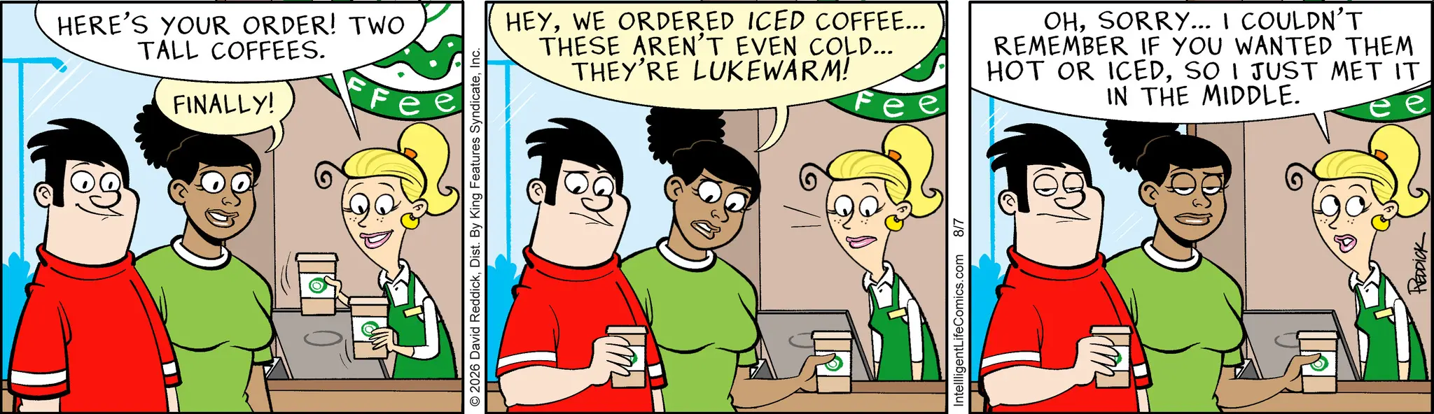 Graphics OCR: HERE'S YOUR ORDER! TWO TALL COFFEES. FINALLY! © 2026 David ReddickInc. HEYWE ORDERED ICED COFFEE... THESE AREN'T EVEN COLD... THEY'RE LUKEWARM! OHSORRY... I COULDN'T REMEMBER IF YOU WANTED THEM HOT OR ICEDSO I JUST MET IT IN THE MIDDLE. IntellligentLifeComics.com 8/7 LI REDDICK HERE'S YOUR ORDER ! TWO TALL COFFEES . FINALLY ! © 2026 David ReddickDist . By King Features SyndicateInc. HEYWE ORDERED ICED COFFEE ... THESE AREN'T EVEN COLD ... THEY'RE LUKEWARM ! OHSORRY ... I COULDN'T REMEMBER IF YOU WANTED THEM HOT OR ICEDSO I JUST MET IT IN THE MIDDLE . IntellligentLifeComics.com 8/7 LI REDDICK