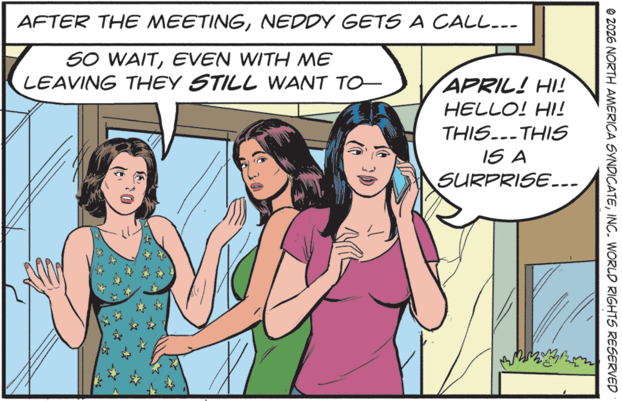 Day Dress OCR: APRIL! HI! HELLO! HI! THIS...THIS IS A SURPRISE... AFTER THE MEETINGNEDDY GETS A CALL... SO WAITEVEN WITH ME LEAVING THEY STILL WANT TO © 2026 NORTH AMERICA SYNDICATEINC. WORLD RIGHTS RESERVED APRIL ! HI ! HELLO ! HI ! THIS ... THIS IS A SURPRISE ... AFTER THE MEETINGNEDDY GETS A CALL ... SO WAITEVEN WITH ME LEAVING THEY STILL WANT TO © 2026 NORTH AMERICA SYNDICATEINC . WORLD RIGHTS RESERVED