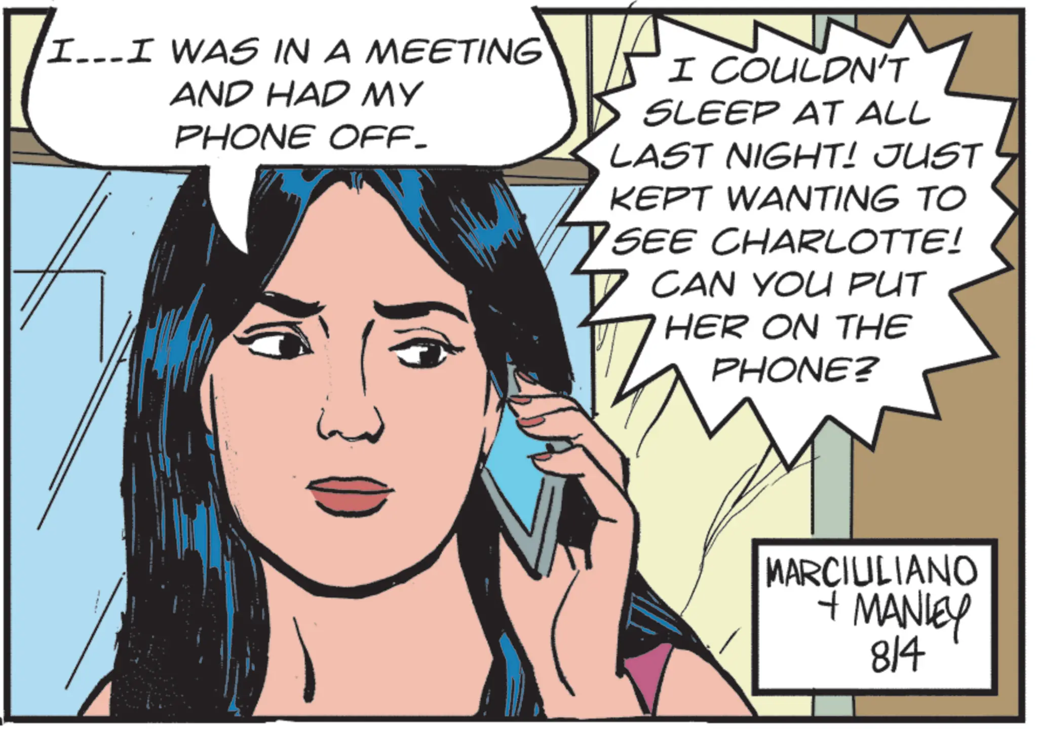 Animated cartoon OCR: I...I WAS IN A MEETING AND HAD MY PHONE OFF- 7 I COULDN'T SLEEP AT ALL LAST NIGHT! JUST KEPT WANTING TO SEE CHARLOTTE! ? CAN YOU PUT HER ON THE PHONE? MARCIULIANO + MANLEY 814 I ... I WAS IN A MEETING AND HAD MY PHONE OFF- 7 I COULDN'T SLEEP AT ALL LAST NIGHT ! JUST KEPT WANTING TO SEE CHARLOTTE ! ? CAN YOU PUT HER ON THE PHONE ? MARCIULIANO + MANLEY 814