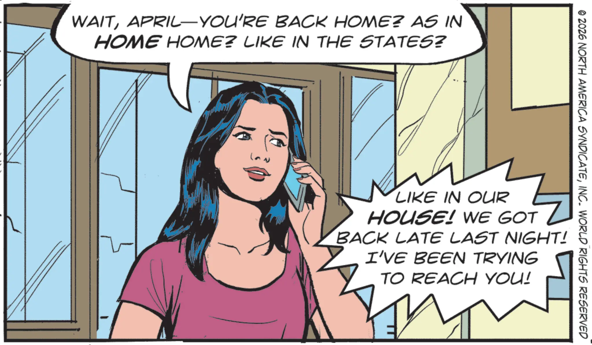 Fictional character OCR: WAITAPRIL-YOU'RE BACK HOME? AS IN HOME HOME? LIKE IN THE STATES? © 2026 NORTH AMERICA SYNDICATEINC. WORLD RIGHTS RESERVED LIKE IN OUR HOUSE! WE GOT BACK LATE LAST NIGHT! I'VE BEEN TRYING TO REACH YOU! 2 WAITAPRIL - YOU'RE BACK HOME ? AS IN HOME HOME ? LIKE IN THE STATES ? © 2026 NORTH AMERICA SYNDICATEINC . WORLD RIGHTS RESERVED LIKE IN OUR HOUSE ! WE GOT BACK LATE LAST NIGHT ! I'VE BEEN TRYING TO REACH YOU ! 2