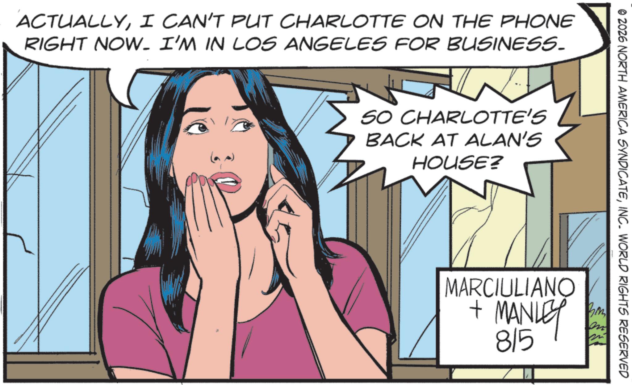 Publication OCR: © 2026 NORTH AMERICA SYNDICATEINC. WORLD RIGHTS RESERVED ACTUALLYI CAN'T PUT CHARLOTTE ON THE PHONE RIGHT NOW. I'M IN LOS ANGELES FOR BUSINESS. ? SO CHARLOTTE'S BACK AT ALAN'S HOUSE? MARCIULIANO + MANLEY 815 m © 2026 NORTH AMERICA SYNDICATEINC . WORLD RIGHTS RESERVED ACTUALLYI CAN'T PUT CHARLOTTE ON THE PHONE RIGHT NOW . I'M IN LOS ANGELES FOR BUSINESS . ? SO CHARLOTTE'S BACK AT ALAN'S HOUSE ? MARCIULIANO + MANLEY 815 m