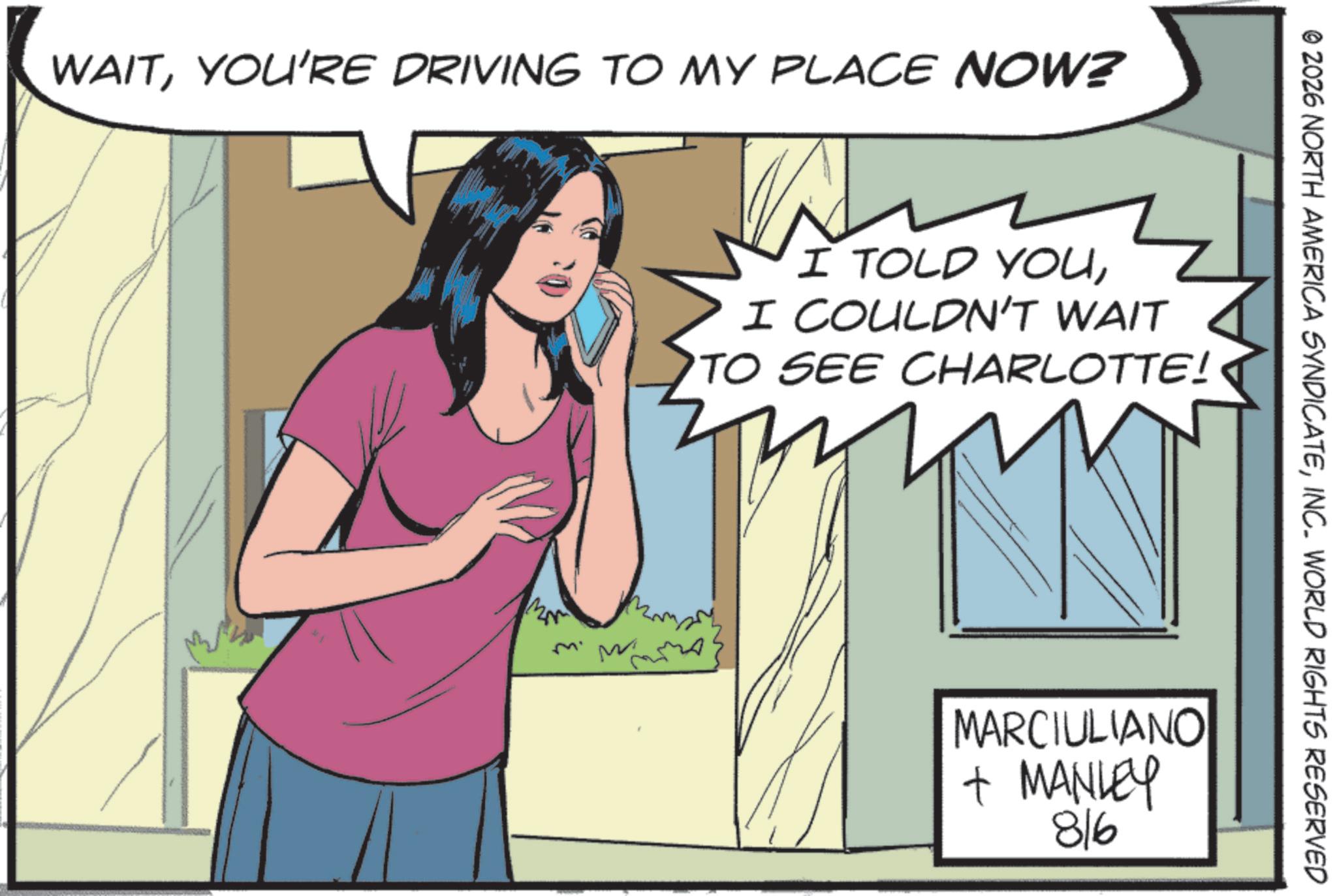 Publication OCR: WAITYOU'RE DRIVING TO MY PLACE NOW? I TOLD YOUI COULDN'T WAIT TO SEE CHARLOTTE! © 2026 NORTH AMERICA SYNDICATEINC. WORLD RIGHTS RESERVED MARCIULIANO + MANLEY 816 WAITYOU'RE DRIVING TO MY PLACE NOW ? I TOLD YOUI COULDN'T WAIT TO SEE CHARLOTTE ! © 2026 NORTH AMERICA SYNDICATEINC . WORLD RIGHTS RESERVED MARCIULIANO + MANLEY 816