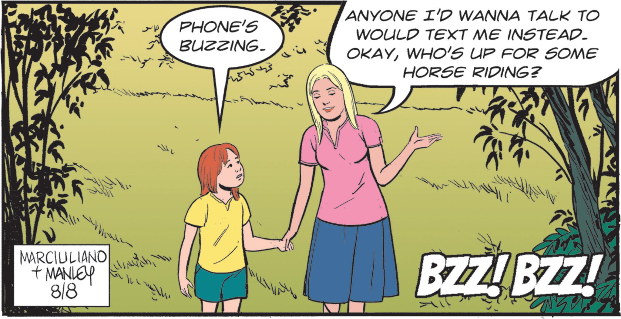 Animated cartoon OCR: PHONE'S BUZZING. 1454545 ANYONE I'D WANNA TALK TO WOULD TEXT ME INSTEAD. OKAYWHO'S UP FOR SOME HORSE RIDING? MARCIUILIANO + MANLEY 818 h BZZ!BZZ! PHONE'S BUZZING . 1454545 ANYONE I'D WANNA TALK TO WOULD TEXT ME INSTEAD . OKAYWHO'S UP FOR SOME HORSE RIDING ? MARCIUILIANO + MANLEY 818 h BZZ ! BZZ !