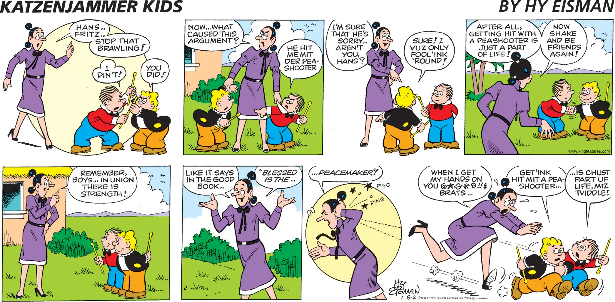 Comics OCR: KATZENJAMMER KIDS HANS... FRITZ... STOP THAT BRAWLING! DIN'T! YOU DID! NOW...WHAT CAUSED THIS ARGUMENT? z n I'M SURE THAT HE'S SORRY... AREN'T HE HIT MEMIT DER PEA- YOUHANS? SHOOTER SURE! I VUZ ONLY FOOL'INK 'ROUND! BY HY EISMAN AFTER ALLGETTING HIT WITH A PEASHOOTER IS JUST A PART OF LIFE! NOW SHAKE AND BE FRIENDS AGAIN! Awwww REMEMBERn BOYS... IN UNION THERE IS STRENGTH! m LIKE IT SAYS IN THE GOOD BOOK... “BLESSED IS THE ... ...PEACEMAKER!! PING PING WHEN I GET MY HANDS ON YOU 6**!! BRATS... ESMAN ??? 18-2 ©1998 by King Features SyndicateInc. World rights reserved. GET'INK HIT MITA PEA- SHOOTER... www.kingfeatures.com ...IS CHUST PART UF LIFEMIZ TVIDOLE! KATZENJAMMER KIDS HANS ... FRITZ ... STOP THAT BRAWLING ! DIN'T ! YOU DID ! NOW ... WHAT CAUSED THIS ARGUMENT ? z n I'M SURE THAT HE'S SORRY ... AREN'T HE HIT MEMIT DER PEA- YOUHANS ? SHOOTER SURE ! I VUZ ONLY FOOL'INK ' ROUND ! BY HY EISMAN AFTER ALLGETTING HIT WITH A PEASHOOTER IS JUST A PART OF LIFE ! NOW SHAKE AND BE FRIENDS AGAIN ! Awwww REMEMBERn BOYS ... IN UNION THERE IS STRENGTH ! m LIKE IT SAYS IN THE GOOD BOOK ... “ BLESSED IS THE ... ... PEACEMAKER !! PING PING WHEN I GET MY HANDS ON YOU 6 ** !! BRATS ... ESMAN ??? 18-2 © 1998 by King Features SyndicateInc. World rights reserved . GET'INK HIT MITA PEA- SHOOTER ... www.kingfeatures.com ... IS CHUST PART UF LIFEMIZ TVIDOLE !