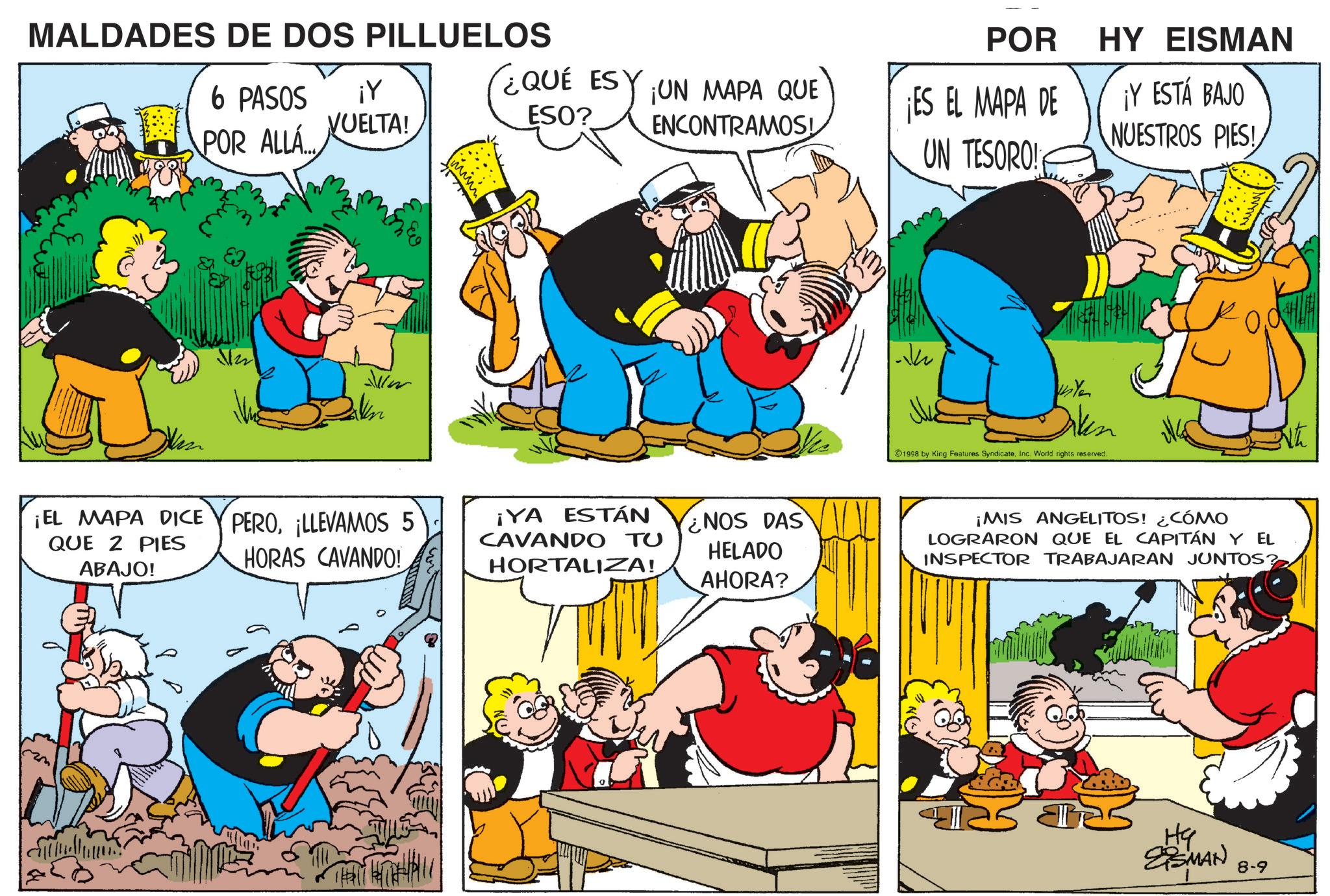 Animation OCR: MALDADES DE DOS PILLUELOS ¡Y (?6 PASOS POR ALLÁ VUELTA! www POR HY EISMAN ¿QUÉ ESY ESO? ¡UN MAPA QUE ENCONTRAMOS! ¡ES EL MAPA DE UN TESORO! ¡Y ESTÁ BAJO NUESTROS PIES! ¡EL MAPA DICE QUE 2 PIES ABAJO! PERO¡LLEVAMOS 5 HORAS CAVANDO! ¡YA ESTÁN CAVANDO TU HORTALIZA! NOS DAS HELADO AHORA? TH ? 14 Ye 1998 by King Features SyndicateInc. World rights reserved. ¡MIS ANGELITOS! ¿CÓMO LOGRARON QUE EL CAPITÁN Y EL INSPECTOR TRABAJARAN JUNTOS? Hy ESMAN 8-9 MALDADES DE DOS PILLUELOS ¡ Y ( ?6 PASOS POR ALLÁ VUELTA ! www POR HY EISMAN ¿ QUÉ ESY ESO ? ¡ UN MAPA QUE ENCONTRAMOS ! ¡ ES EL MAPA DE UN TESORO ! ¡ Y ESTÁ BAJO NUESTROS PIES ! ¡ EL MAPA DICE QUE 2 PIES ABAJO ! PERO¡ LLEVAMOS 5 HORAS CAVANDO ! ¡ YA ESTÁN CAVANDO TU HORTALIZA ! NOS DAS HELADO AHORA ? TH ? 14 Ye 1998 by King Features SyndicateInc. World rights reserved . ¡ MIS ANGELITOS ! ¿ CÓMO LOGRARON QUE EL CAPITÁN Y EL INSPECTOR TRABAJARAN JUNTOS ? Hy ESMAN 8-9