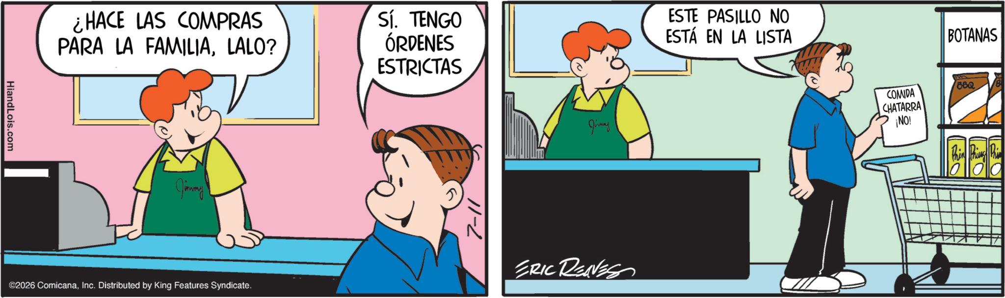 Comics OCR: HiandLois.com ¿HACE LAS COMPRAS PARA LA FAMILIALALO? Sí. TENGO ÓRDENES ESTRICTAS Jimmy ©2026 ComicanaInc. Distributed by King Features Syndicate. 7-11 Jirmay ERIC REAVES ESTE PASILLO NO ESTÁ EN LA LISTA COMIDA CHATARRA ¡NO! BOTANAS BBQ HiandLois.com ¿ HACE LAS COMPRAS PARA LA FAMILIALALO ? Sí . TENGO ÓRDENES ESTRICTAS Jimmy © 2026 ComicanaInc. Distributed by King Features Syndicate . 7-11 Jirmay ERIC REAVES ESTE PASILLO NO ESTÁ EN LA LISTA COMIDA CHATARRA ¡ NO ! BOTANAS BBQ