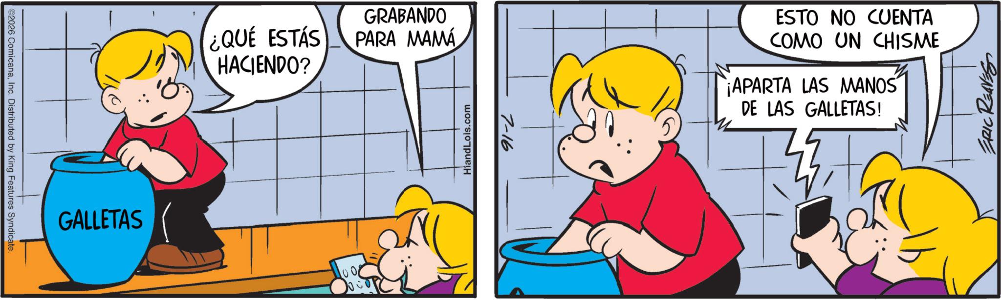 Gesture OCR: ©2026 ComicanaInc. Distributed by King Features Syndicate. GALLETAS ¿QUÉ ESTÁS HACIENDO? GRABANDO PARA MAMA 1001 HiandLois.com 7-16 ESTO NO CUENTA COMO UN CHISME APARTA LAS MANOS DE LAS GALLETAS! ERIC REAVES © 2026 ComicanaInc. Distributed by King Features Syndicate . GALLETAS ¿ QUÉ ESTÁS HACIENDO ? GRABANDO PARA MAMA 1001 HiandLois.com 7-16 ESTO NO CUENTA COMO UN CHISME APARTA LAS MANOS DE LAS GALLETAS ! ERIC REAVES