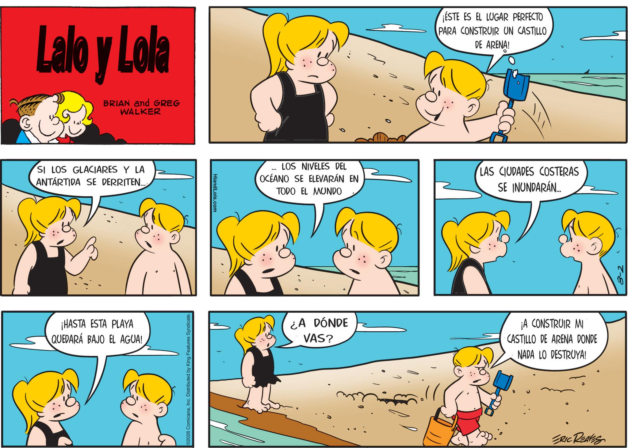 Fictional character OCR: Lalo y Lola BRIAN and GREG WALKER SI LOS GLACIARES Y LA ANTARTIDA SE DERRITEN..... ¡HASTA ESTA PLAYA QUEDARÁ BAJO EL AGUA! 2026 ComicanaInc. Distributed by King Features Syndicate. HiandLois.com ESTE ES EL LUGAR PERFECTO PARA CONSTRUIR UN CASTILLO DE ARENA! LOS NIVELES DEL OCEANO SE ELEVARÁN EN TODO EL MUNDO LAS CIUDADES COSTERAS SE INUNDARÁN... ¿A DÓNDE VAS? ¡A CONSTRUIR MI CASTILLO DE ARENA DONDE NADA LO DESTRUYA! ERIC REAVES 8-2 Lalo y Lola BRIAN and GREG WALKER SI LOS GLACIARES Y LA ANTARTIDA SE DERRITEN ..... ¡ HASTA ESTA PLAYA QUEDARÁ BAJO EL AGUA ! 2026 ComicanaInc. Distributed by King Features Syndicate . HiandLois.com ESTE ES EL LUGAR PERFECTO PARA CONSTRUIR UN CASTILLO DE ARENA ! LOS NIVELES DEL OCEANO SE ELEVARÁN EN TODO EL MUNDO LAS CIUDADES COSTERAS SE INUNDARÁN ... ¿ A DÓNDE VAS ? ¡ A CONSTRUIR MI CASTILLO DE ARENA DONDE NADA LO DESTRUYA ! ERIC REAVES 8-2