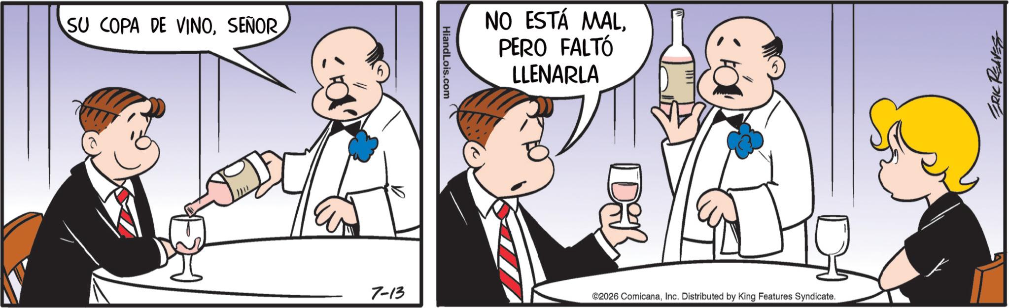 Animated cartoon OCR: SU COPA DE VINOHiandLois.com 7-13 NO ESTÁ MALPERO FALTÓ LLENARLA Di ©2026 ComicanaInc. Distributed by King Features Syndicate. ERIC REAVEST SU COPA DE VINOHiandLois.com 7-13 NO ESTÁ MALPERO FALTÓ LLENARLA Di © 2026 ComicanaInc. Distributed by King Features Syndicate . ERIC REAVEST