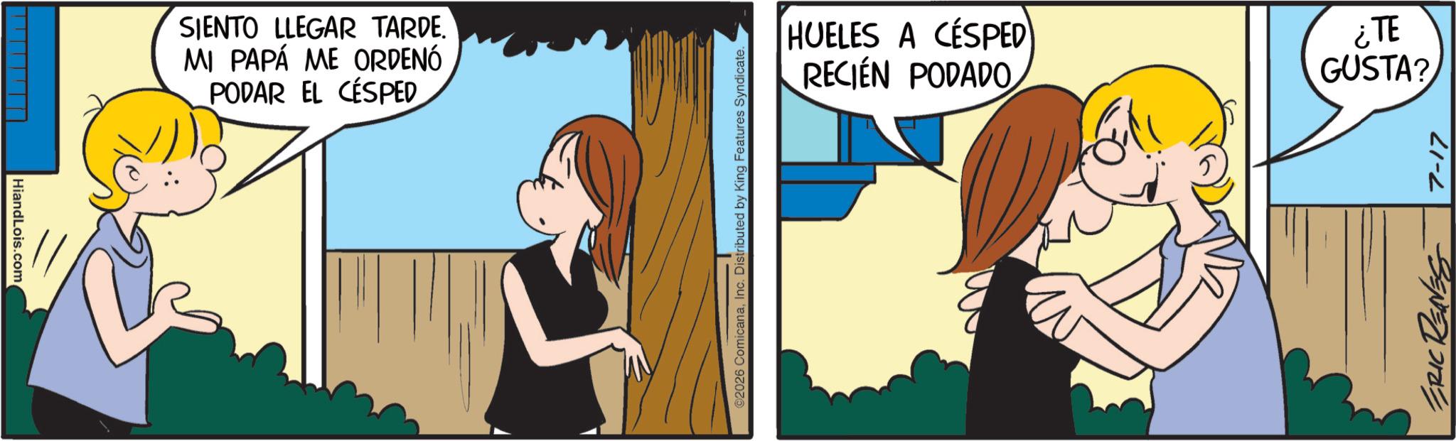 Comic book OCR: HiandLois.com SIENTO LLEGAR TARDE. MI PAPÁ ME ORDENÓ PODAR EL CÉSPED ©2026 ComicanaInc. Distributed by King Features Syndicate. HUELES A CÉSPED RECIÉN PODADO ¿TE GUSTA? ERIC RENNES 7-17 HiandLois.com SIENTO LLEGAR TARDE . MI PAPÁ ME ORDENÓ PODAR EL CÉSPED © 2026 ComicanaInc. Distributed by King Features Syndicate . HUELES A CÉSPED RECIÉN PODADO ¿ TE GUSTA ? ERIC RENNES 7-17