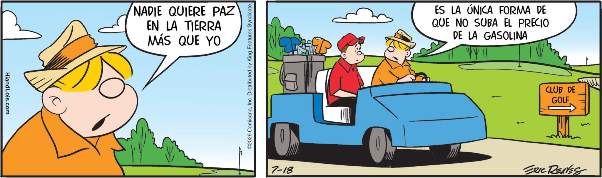 Fictional character OCR: HiandLois.com NADIE QUIERE PAZ EN LA TIERRA MÁS QUE YO 2026 ComicanaInc. Distributed by King Features Syndicate. ES LA ÚNICA FORMA DE QUE NO SUBA EL PRECIO DE LA GASOLINA CLUB DE GOLF ? 7-18 ERIC RENES HiandLois.com NADIE QUIERE PAZ EN LA TIERRA MÁS QUE YO 2026 ComicanaInc. Distributed by King Features Syndicate . ES LA ÚNICA FORMA DE QUE NO SUBA EL PRECIO DE LA GASOLINA CLUB DE GOLF ? 7-18 ERIC RENES
